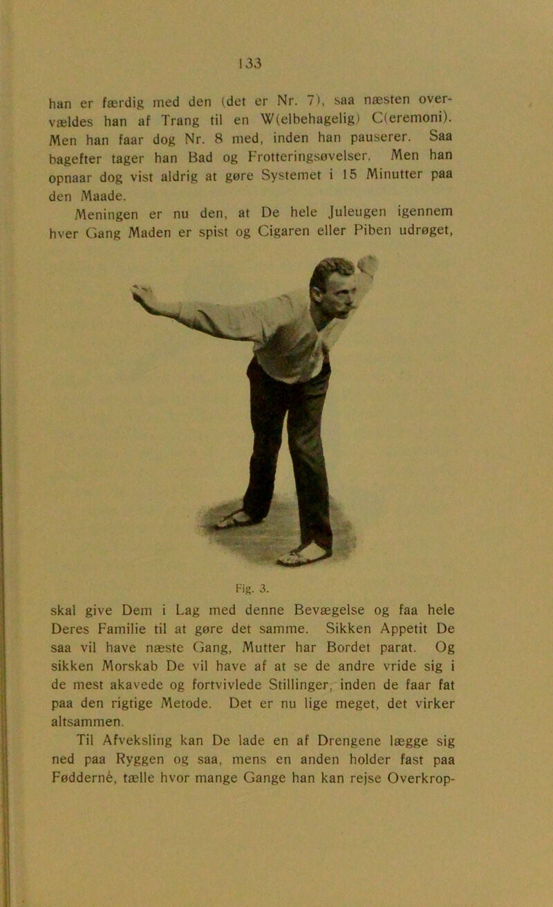 han er færdig tned den (det er Nr. 7), saa næsten over- vældes han af Trang til en W(elbehagelig) C(eremoni). Men han faar dog Nr. 8 med, inden han pauserer. Saa bagefter tager han Bad og Frotteringsøvelser. Men han opnaar dog vist aldrig at gøre Systemet i 15 Minutter paa den Maade. Meningen er nu den, at De hele Juleugen igennem hver Gang Maden er spist og Cigaren eller Piben udrøget. Fig. 3. skal give Dem i Lag med denne Bevægelse og faa hele Deres Familie til at gøre det samme. Sikken Appetit De saa vil have næste Gang, Mutter har Bordet parat. Og sikken Morskab De vil have af at se de andre vride sig i de mest akavede og fortvivlede Stillinger, inden de faar fat paa den rigtige Metode. Det er nu lige meget, det virker altsammen. Til Afveksling kan De lade en af Drengene lægge sig ned paa Ryggen og saa, mens en anden holder fast paa Fødderné, tælle hvor mange Gange han kan rejse Overkrop-