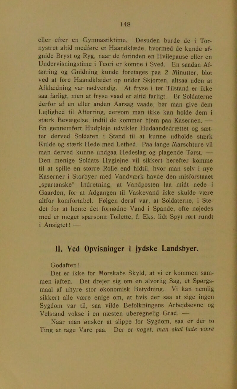 eller efter en Gymnastiktime. Desuden burde de i Tor- nystret altid medføre et Haandklæde, hvormed de kunde af- gnide Bryst og Ryg, naar de forinden en Hvilepause eller en Undervisningstime i Teori er komne i Sved. En saadan Af- tørring og Gnidning kunde foretages paa 2 Minutter, blot ved at føre Haandklædet op under Skjorten, altsaa uden at Afklædning var nødvendig. At fryse i tør Tilstand er ikke saa farligt, men at fryse vaad er altid farligt. Er Soldaterne derfor af en eller anden Aarsag vaade, bør man give dem Lejlighed til Aftørring, dersom man ikke kan holde dem i stærk Bevægelse, indtil de kommer hjem paa Kasernen. — En gennemført Hudpleje udvikler Hudaandedrættet og sæt- ter derved Soldaten i Stand til at kunne udholde stærk Kulde og stærk Hede med Lethed. Paa lange Marschture vil man derved kunne undgaa Hedeslag og plagende Tørst. — Den menige Soldats Hygiejne vil sikkert herefter komme til at spille en større Rolle end hidtil, hvor man selv i nye Kaserner i Storbyer med Vandværk havde den misforstaaet „spartanske Indretning, at Vandposten laa midt nede i Gaarden, for at Adgangen til Vaskevand ikke skulde være altfor komfortabel. Følgen deraf var, at Soldaterne, i Ste- det for at hente det fornødne Vand i Spande, ofte nøjedes med et meget sparsomt Toilette, f. Eks. lidt Spyt rørt rundt i Ansigtet! — II. Ved Opvisninger i jydske Landsbyer. Godaften! Det er ikke for Morskabs Skyld, at vi er kommen sam- men iaften. Det drejer sig om en alvorlig Sag, et Spørgs- maal af uhyre stor økonomisk Betydning. Vi kan nemlig sikkert alle være enige om, at hvis der saa at sige ingen Sygdom var til, saa vilde Befolkningens Arbejdsevne og Velstand vokse i en næsten uberegnelig Grad. — Naar man ønsker at slippe for Sygdom, saa er der to Ting at tage Vare paa. Der er noget, man skal lade være