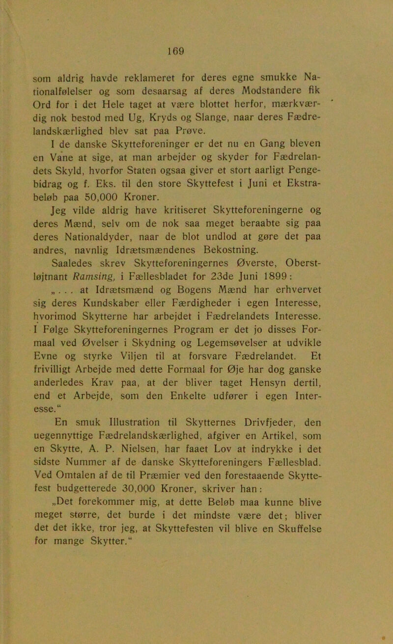 som aldrig havde reklameret for deres egne smukke Na- tionalfølelser og som desaarsag af deres Modstandere fik Ord for i det Hele taget at være blottet herfor, mærkvær- dig nok bestod med Ug, Kryds og Slange, naar deres Fædre- landskærlighed blev sat paa Prøve. I de danske Skytteforeninger er det nu en Gang bleven en Vane at sige, at man arbejder og skyder for Fædrelan- dets Skyld, hvorfor Staten ogsaa giver et stort aarligt Penge- bidrag og f. Eks. til den store Skyttefest i Juni et Ekstra- beløb paa 50,000 Kroner. Jeg vilde aldrig have kritiseret Skytteforeningerne og deres Mænd, selv om de nok saa meget beraabte sig paa deres Nationaldyder, naar de blot undlod at gøre det paa andres, navnlig Idrætsmændenes Bekostning. Saaledes skrev Skytteforeningernes Øverste, Oberst- løjtnant Ramsing, i Fællesbladet for 23de Juni 1899; «... at Idrætsmænd og Bogens Mænd har erhvervet sig deres Kundskaber eller Færdigheder i egen Interesse, hvorimod Skytterne har arbejdet i Fædrelandets Interesse. I Følge Skytteforeningernes Program er det jo disses For- maal ved Øvelser i Skydning og Legemsøvelser at udvikle Evne og styrke Viljen til at forsvare Fædrelandet. Et frivilligt Arbejde med dette Formaal for Øje har dog ganske anderledes Krav paa, at der bliver taget Hensyn dertil, end et Arbejde, som den Enkelte udfører i egen Inter- esse. En smuk Illustration til Skytternes Drivfjeder, den uegennyttige Fædrelandskærlighed, afgiver en Artikel, som en Skytte, A. P. Nielsen, har faaet Lov at indrykke i det sidste Nummer af de danske Skytteforeningers Fællesblad. Ved Omtalen af de til Præmier ved den forestaaende Skytte- fest budgetterede 30,000 Kroner, skriver han: „Det forekommer mig, at dette Beløb maa kunne blive meget større, det burde i det mindste være det; bliver det det ikke, tror jeg, at Skyttefesten vil blive en Skuffelse for mange Skytter.