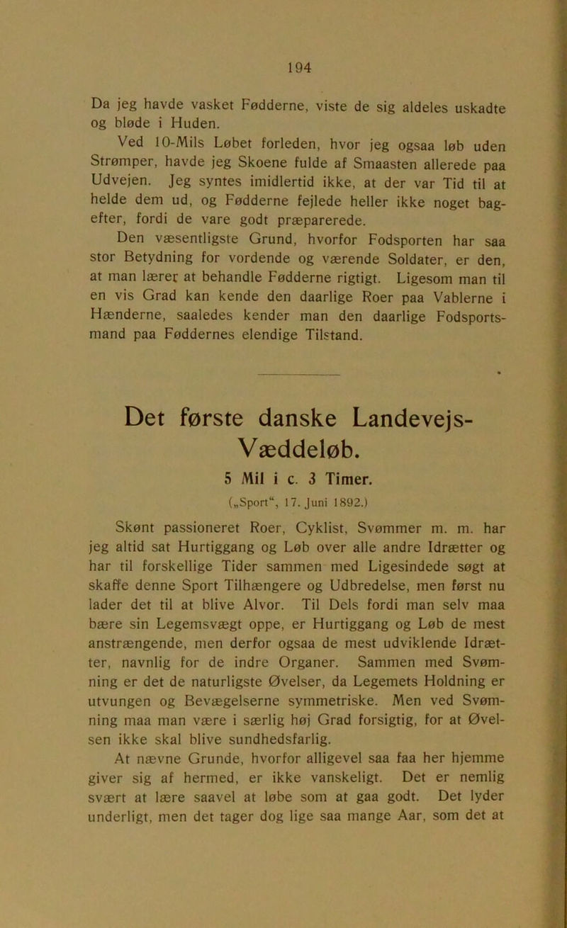 Da jeg havde vasket Fødderne, viste de sig aldeles uskadte og bløde i Huden. Ved 1 O-Mils Løbet forleden, hvor jeg ogsaa løb uden Strømper, havde jeg Skoene fulde af Smaasten allerede paa Udvejen. Jeg syntes imidlertid ikke, at der var Tid til at helde dem ud, og Fødderne fejlede heller ikke noget bag- efter, fordi de vare godt præparerede. Den væsentligste Grund, hvorfor Fodsporten har saa stor Betydning for vordende og værende Soldater, er den, at man lærer at behandle Fødderne rigtigt. Ligesom man til en vis Grad kan kende den daarlige Roer paa Vablerne i Hænderne, saaledes kender man den daarlige Fodsports- mand paa Føddernes elendige Tilstand. Det første danske Landevej s- Væddeløb. 5 Mil i c. 3 Timer. („Sport“, 17. Juni 1892.) Skønt passioneret Roer, Cyklist, Svømmer m. m. har jeg altid sat Hurtiggang og Løb over alle andre Idrætter og har til forskellige Tider sammen med Ligesindede søgt at skaffe denne Sport Tilhængere og Udbredelse, men først nu lader det til at blive Alvor. Til Dels fordi man selv maa bære sin Legemsvægt oppe, er Hurtiggang og Løb de mest anstrængende, men derfor ogsaa de mest udviklende Idræt- ter, navnlig for de indre Organer. Sammen med Svøm- ning er det de naturligste Øvelser, da Legemets Holdning er utvungen og Bevægelserne symmetriske. Men ved Svøm- ning maa man være i særlig høj Grad forsigtig, for at Øvel- sen ikke skal blive sundhedsfarlig. At nævne Grunde, hvorfor alligevel saa faa her hjemme giver sig af hermed, er ikke vanskeligt. Det er nemlig svært at lære saavel at løbe som at gaa godt. Det lyder underligt, men det tager dog lige saa mange Aar, som det at