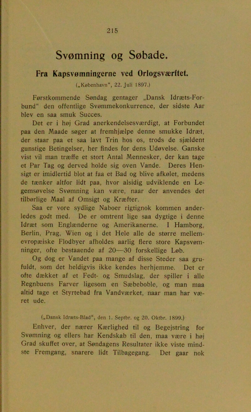 Svømning og Søbade. Fra Kapsvømningerne ved Orlogsværftet. („København, 22. Juli 1897.) Førstkommende Søndag gentager „Dansk Idræts-For- bund den offentlige Svømmekonkurrence, der sidste Aar blev en saa smuk Succes. Det er i høj Grad anerkendelsesværdigt, at Forbundet paa den Maade søger at fremhjælpe denne smukke Idræt, der staar paa et saa lavt Trin hos os, trods de sjældent gunstige Betingelser, her findes for dens Udøvelse. Ganske vist vil man træffe et stort Antal Mennesker, der kan tage et Par Tag og derved holde sig oven Vande. Deres Hen- sigt er imidlertid blot at faa et Bad og blive afkølet, medens de tænker altfor lidt paa, hvor alsidig udviklende en Le- gemsøvelse Svømning kan være, naar der anvendes det tilbørlige Maal af Omsigt og Kræfter. Saa er vore sydlige Naboer rigtignok kommen ander- ledes godt med. De er omtrent lige saa dygtige i denne Idræt som Englænderne og Amerikanerne. 1 Hamborg, Berlin, Prag, Wien og i det Hele alle de større mellem- evropæiske Flodbyer afholdes aarlig flere store Kapsvøm- ninger, ofte bestaaende af 20—30 forskellige Løb. Og dog er Vandet paa mange af disse Steder saa gru- fuldt, som det heldigvis ikke kendes herhjemme. Det er ofte dækket af et Fedt- og Smudslag, der spiller i alle Regnbuens Farver ligesom en Sæbeboble, og man maa altid tage et Styrtebad fra Vandværket, naar man har væ- ret ude. („Dansk Idræts-Biad, den 1. Septbr. og 20. Oktbr. 1899.) Enhver, der nærer Kærlighed til og Begejstring for Svømning og ellers har Kendskab til den, maa være i høj Grad skuffet over, at Søndagens Resultater ikke viste mind- ste Fremgang, snarere lidt Tilbagegang. Det gaar nok