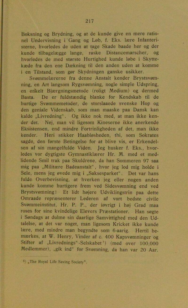 Boksning og Brydning, og at de kunde give en mere ratio- nel Undervisning i Gang og Løb, f. Eks. lære Infanteri- sterne, hvorledes de uden at tage Skade baade her og der kunde tilbagelægge lange, raske Distancemarscher, og hvorledes de med største Hurtighed kunde løbe i Skytte- kæde fra den ene Dækning til den anden uden at komme i en Tilstand, som gør Skydningen ganske usikker. Svømmelærerne fra denne Anstalt kender Brystsvøm- ning, en Art langsom Rygsvømning, nogle simple Udspring, en enTcelt Bjærgningsmetode (roligt Medium) og dermed Basta. De er fuldstændig blanke for Kendskab til de hurtige Svømmemetoder, de storslaaede svenske Hop og den geniale Videnskab, som man maaske paa Dansk kan kalde „Livredning. Og ikke nok med, at man ikke ken- der det. Nej, man vil ligesom Kineserne ikke anerkende Eksistensen, end mindre Fortrinligheden af det, man ikke kender. Heri stikker Haabløsheden, thi, som Sokrates sagde, den første Betingelse for at blive vis, er Erkendel- sen af sin mangelfulde Viden. Jeg husker f. Eks., hvor- ledes vor dygtigste Gymnastiklærer Hr. M. med et med- lidende Smil trak paa Skuldrene, da han Sommeren 97 saa mig paa „Militære Badeanstalt, hvor jeg lod mig holde i Sele, mens jeg øvede mig i „Saksesparket. Det var hans fulde Overbevisning, at hverken jeg eller nogen anden kunde komme hurtigere frem ved Sidesvømning end ved Brystsvømning! Et lidt højere Udviklingstrin paa dette Omraade repræsenterer Lederen af vort bedste civile Svømmeinstitut, Hr. P. P., der iøvrigt i høj Grad maa roses for sine kvindelige Elevers Præstationer. Han søgte i Søndags at dulme sin daarlige Samvittighed med den Ud- talelse, at det var noget, man ligesom Kricket ikke kunde lære, med mindre man begyndte som 6-aarig. Hertil be- mærkes, at W. Henry, Vinder af c. 400 Kapsvømninger og Stifter af „Livrednings-Selskabet') (med over 100,000 Medlemmer), „gik ind for Svømning, da han var 20 Aar. 0 „The Royal Life Saving Society.