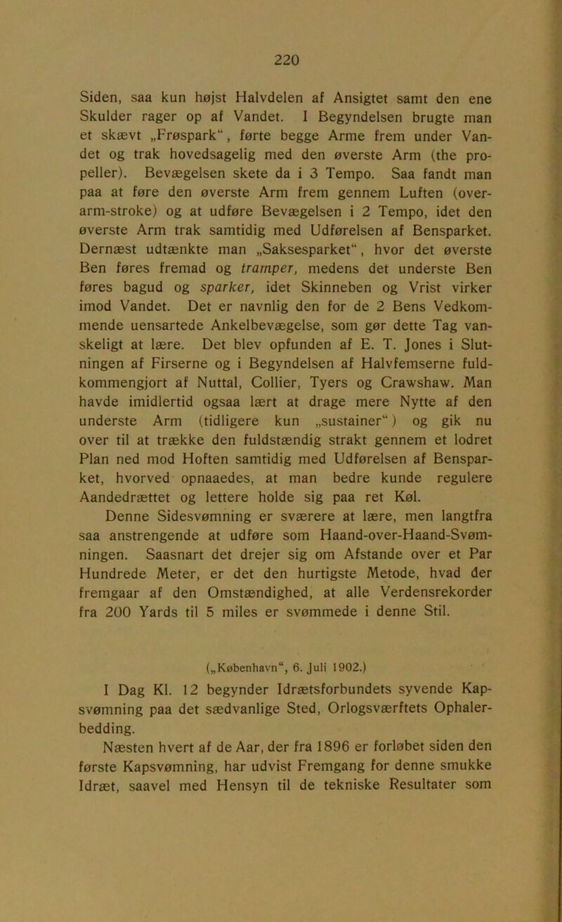 Siden, saa kun højst Halvdelen af Ansigtet samt den ene Skulder rager op af Vandet. 1 Begyndelsen brugte man et skævt „Frøspark, førte begge Arme frem under Van- det og trak hovedsagelig med den øverste Arm (the pro- peller). Bevægelsen skete da i 3 Tempo. Saa fandt man paa at føre den øverste Arm frem gennem Luften (over- arm-stroke) og at udføre Bevægelsen i 2 Tempo, idet den øverste Arm trak samtidig med Udførelsen af Bensparket. Dernæst udtænkte man „Saksesparket, hvor det øverste Ben føres fremad og tramper, medens det underste Ben føres bagud og sparker, idet Skinneben og Vrist virker imod Vandet. Det er navnlig den for de 2 Bens Vedkom- mende uensartede Ankelbevægelse, som gør dette Tag van- skeligt at lære. Det blev opfunden af E. T. Jones i Slut- ningen af Firserne og i Begyndelsen af Halvfemserne fuld- kommengjort af Nuttal, Collier, Tyers og Crawshaw. Man havde imidlertid ogsaa lært at drage mere Nytte af den underste Arm (tidligere kun „sustainer) og gik nu over til at trække den fuldstændig strakt gennem et lodret Plan ned mod Hoften samtidig med Udførelsen af Benspar- ket, hvorved opnaaedes, at man bedre kunde regulere Aandedrættet og lettere holde sig paa ret Køl. Denne Sidesvømning er sværere at lære, men langtfra saa anstrengende at udføre som Haand-over-Haand-Svøm- ningen. Saasnart det drejer sig om Afstande over et Par Hundrede Meter, er det den hurtigste Metode, hvad der fremgaar af den Omstændighed, at alle Verdensrekorder fra 200 Yards til 5 miles er svømmede i denne Stil. („København, 6. Juli 1902.) I Dag Kl. 12 begynder Idrætsforbundets syvende Kap- svømning paa det sædvanlige Sted, Orlogsværftets Ophaler- bedding. Næsten hvert af de Aar, der fra 1896 er forløbet siden den første Kapsvømning, har udvist Fremgang for denne smukke Idræt, saavel med Hensyn til de tekniske Resultater som