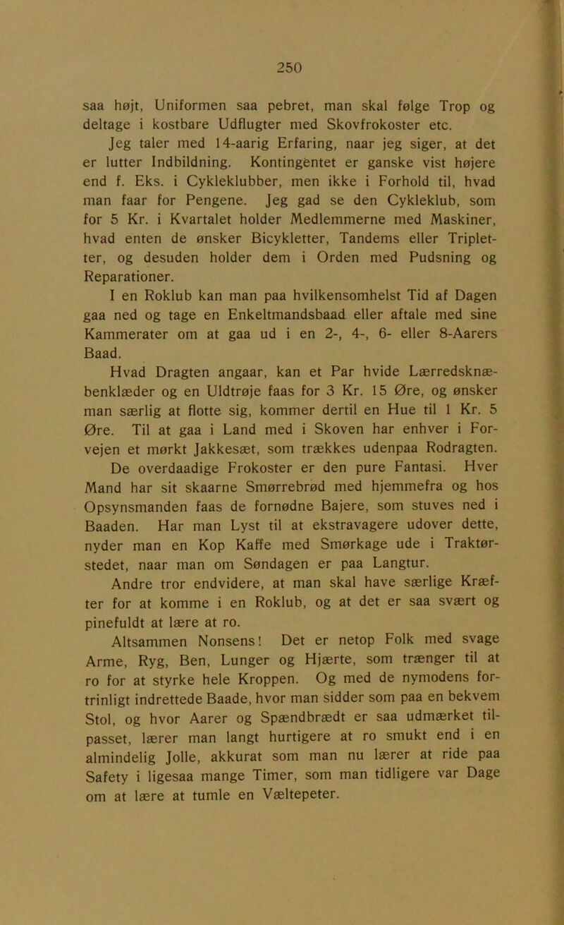 saa højt, Uniformen saa pebret, man skal følge Trop og deltage i kostbare Udflugter med Skovfrokoster etc. Jeg taler med 14-aarig Erfaring, naar jeg siger, at det er lutter Indbildning. Kontingentet er ganske vist højere end f. Eks. i Cykleklubber, men ikke i Forhold til, hvad man faar for Pengene. Jeg gad se den Cykleklub, som for 5 Kr. i Kvartalet holder Medlemmerne med Maskiner, hvad enten de ønsker Bicykletter, Tandems eller Triplet- ter, og desuden holder dem i Orden med Pudsning og Reparationer. I en Roklub kan man paa hvilkensomhelst Tid af Dagen gaa ned og tage en Enkeltmandsbaad eller aftale med sine Kammerater om at gaa ud i en 2-, 4-, 6- eller 8-Aarers Baad. Hvad Dragten angaar, kan et Par hvide Lærredsknæ- benklæder og en Uldtrøje faas for 3 Kr. 15 Øre, og ønsker man særlig at flotte sig, kommer dertil en Hue til 1 Kr. 5 Øre. Til at gaa i Land med i Skoven har enhver i For- vejen et mørkt Jakkesæt, som trækkes udenpaa Rodragten. De overdaadige Frokoster er den pure Fantasi. Hver Mand har sit skaarne Smørrebrød med hjemmefra og hos Opsynsmanden faas de fornødne Bajere, som stuves ned i Baaden. Har man Lyst til at ekstravagere udover dette, nyder man en Kop Kaffe med Smørkage ude i Traktør- stedet, naar man om Søndagen er paa Langtur. Andre tror endvidere, at man skal have særlige Kræf- ter for at komme i en Roklub, og at det er saa svært og pinefuldt at lære at ro. Altsammen Nonsens! Det er netop Folk med svage Arme, Ryg, Ben, Lunger og Hjærte, som trænger til at ro for at styrke hele Kroppen. Og med de nymodens for- trinligt indrettede Baade, hvor man sidder som paa en bekvem Stol, og hvor Aarer og Spændbrædt er saa udmærket til- passet, lærer man langt hurtigere at ro smukt end i en almindelig Jolle, akkurat som man nu lærer at ride paa Safety i ligesaa mange Timer, som man tidligere var Dage om at lære at tumle en Væltepeter.