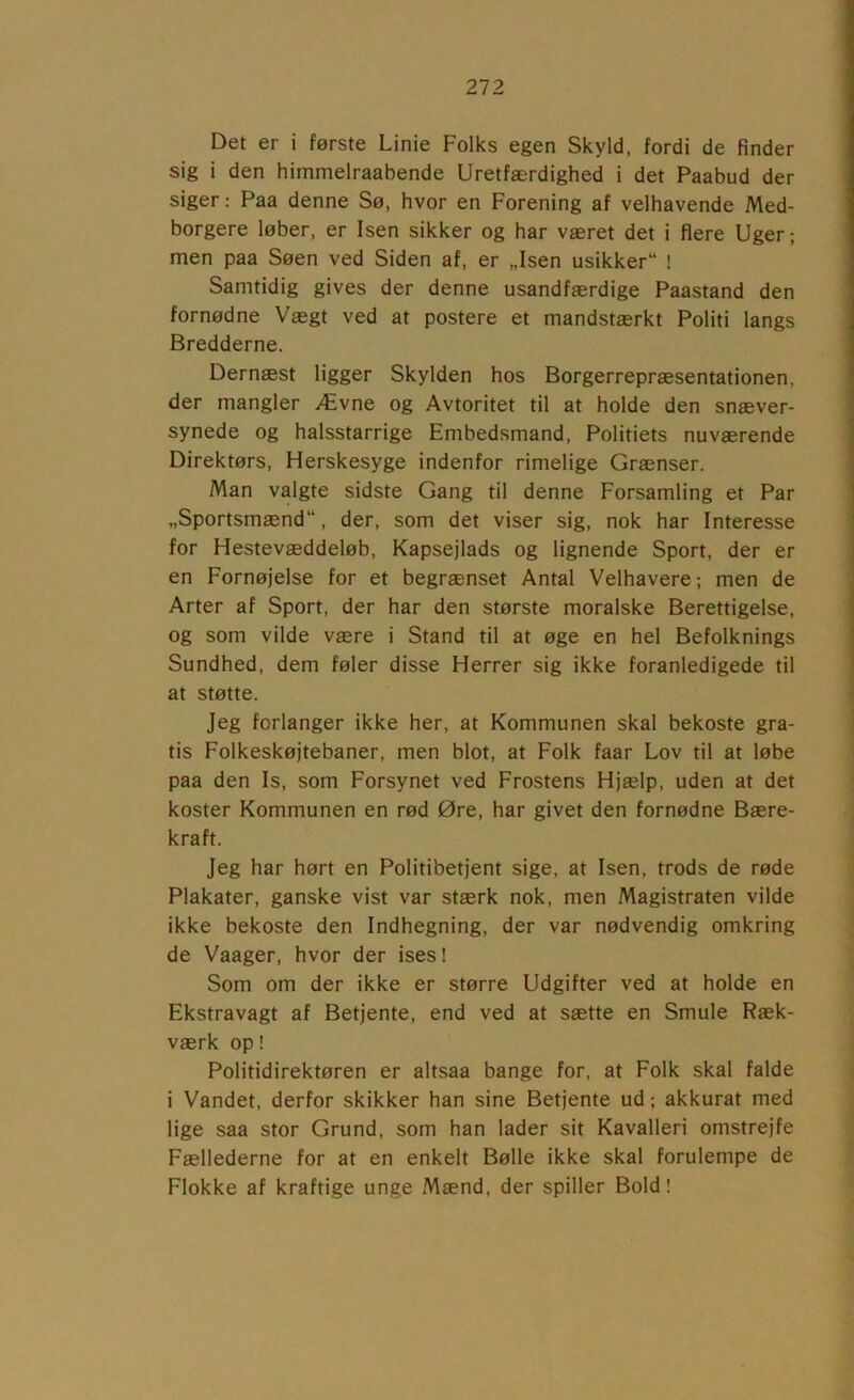 Det er i første Linie Folks egen Skyld, fordi de finder sig i den himmelraabende Uretfærdighed i det Paabud der siger: Paa denne Sø, hvor en Forening af velhavende Med- borgere løber, er Isen sikker og har været det i flere Uger; men paa Søen ved Siden af, er „Isen usikker ! Samtidig gives der denne usandfærdige Paastand den fornødne Vægt ved at postere et mandstærkt Politi langs Bredderne. Dernæst ligger Skylden hos Borgerrepræsentationen, der mangler Ævne og Avtoritet til at holde den snæver- synede og halsstarrige Embedsmand, Politiets nuværende Direktørs, Herskesyge indenfor rimelige Grænser. Man valgte sidste Gang til denne Forsamling et Par „Sportsmænd, der, som det viser sig, nok har Interesse for Hestevæddeløb, Kapsejlads og lignende Sport, der er en Fornøjelse for et begrænset Antal Velhavere; men de Arter af Sport, der har den største moralske Berettigelse, og som vilde være i Stand til at øge en hel Befolknings Sundhed, dem føler disse Herrer sig ikke foranledigede til at støtte. Jeg forlanger ikke her, at Kommunen skal bekoste gra- tis Folkeskøjtebaner, men blot, at Folk faar Lov til at løbe paa den Is, som Forsynet ved Frostens Hjælp, uden at det koster Kommunen en rød Øre, har givet den fornødne Bære- kraft. Jeg har hørt en Politibetjent sige, at Isen, trods de røde Plakater, ganske vist var stærk nok, men Magistraten vilde ikke bekoste den Indhegning, der var nødvendig omkring de Vaager, hvor der ises! Som om der ikke er større Udgifter ved at holde en Ekstravagt af Betjente, end ved at sætte en Smule Ræk- værk op! Politidirektøren er altsaa bange for, at Folk skal falde i Vandet, derfor skikker han sine Betjente ud; akkurat med lige saa stor Grund, som han lader sit Kavalleri omstrejfe Fællederne for at en enkelt Bølle ikke skal forulempe de Flokke af kraftige unge Mænd, der spiller Bold!