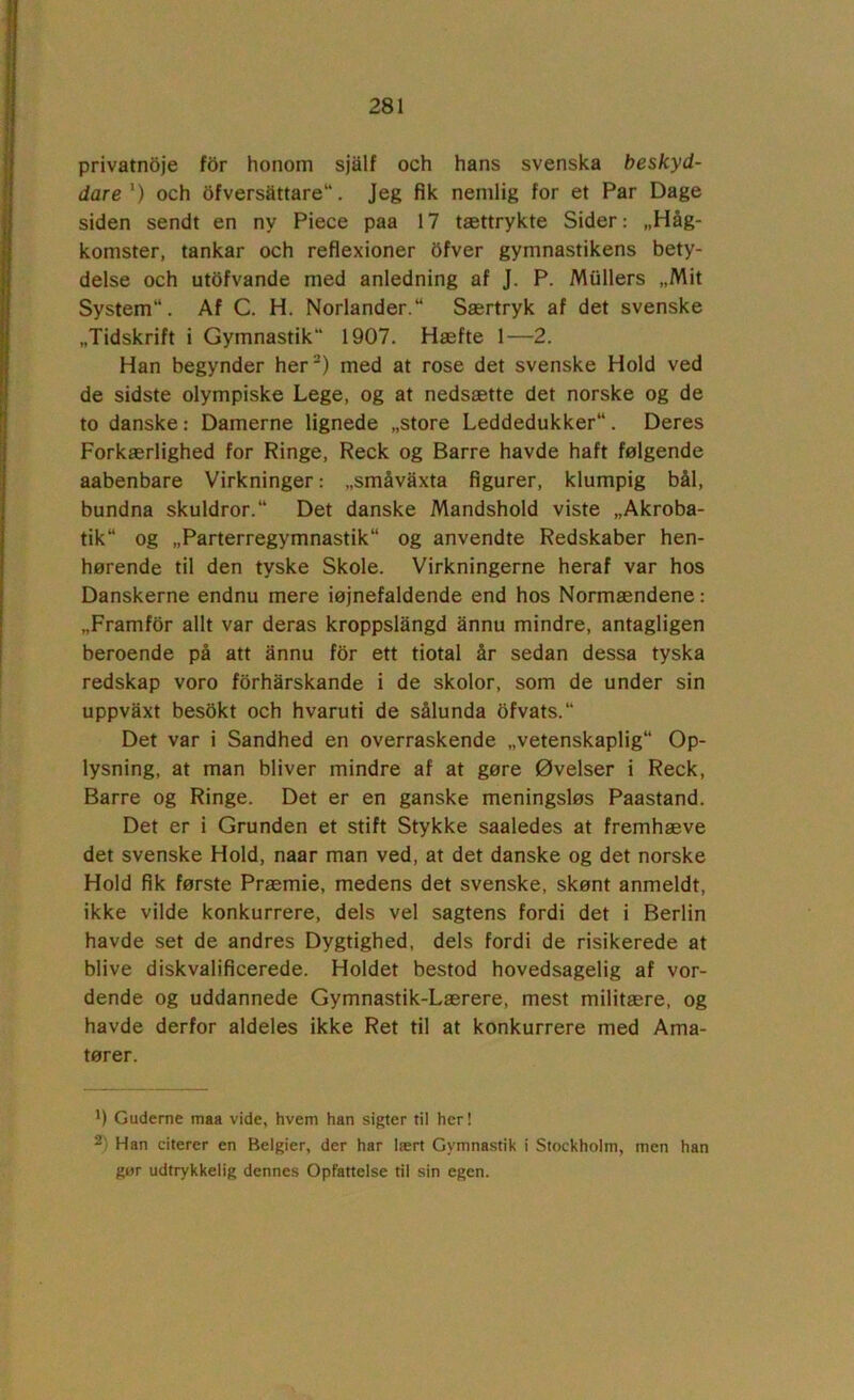 privatn5je for honom sjalf och hans svenska beskyd- dare *) och 6fversattare“. Jeg fik nemlig for et Par Dage siden sendt en ny Piece paa 17 tættrykte Sider: „Håg- komster, tankar och refiexioner Ofver gymnastikens bety- delse och utdfvande med anledning af J. P. Mullers „Mit System. Af C. H. Norlander. Særtryk af det svenske „Tidskrift i Gymnastik*' 1907. Hæfte 1—2. Han begynder her) med at rose det svenske Hold ved de sidste olympiske Lege, og at nedsætte det norske og de to danske: Damerne lignede „store Leddedukker. Deres Forkærlighed for Ringe, Reck og Barre havde haft følgende aabenbare Virkninger: „småvaxta figurer, klumpig bål, bundna skuldror. Det danske Mandshold viste „Akroba- tik og „Parterregymnastik og anvendte Redskaber hen- hørende til den tyske Skole. Virkningerne heraf var hos Danskerne endnu mere iøjnefaldende end hos Normændene: „Framfor allt var deras kroppslångd annu mindre, antagligen beroende på att ånnu for ett tiotal år sedan dessa tyska redskap voro forharskande i de skolor, som de under sin uppvaxt besokt och hvaruti de sålunda bfvats. Det var i Sandhed en overraskende „vetenskaplig Op- lysning, at man bliver mindre af at gøre Øvelser i Reck, Barre og Ringe. Det er en ganske meningsløs Paastand. Det er i Grunden et stift Stykke saaledes at fremhæve det svenske Hold, naar man ved, at det danske og det norske Hold fik første Præmie, medens det svenske, skønt anmeldt, ikke vilde konkurrere, dels vel sagtens fordi det i Berlin havde set de andres Dygtighed, dels fordi de risikerede at blive diskvalificerede. Holdet bestod hovedsagelig af vor- dende og uddannede Gymnastik-Lærere, mest militære, og havde derfor aldeles ikke Ret til at konkurrere med Ama- tører. 9 Guderne maa vide, hvem han sigter til her! ^ Han citerer en Belgier, der har lært Gymnastik i Stockholm, men han gør udtrykkelig dennes Opfattelse til sin egen.