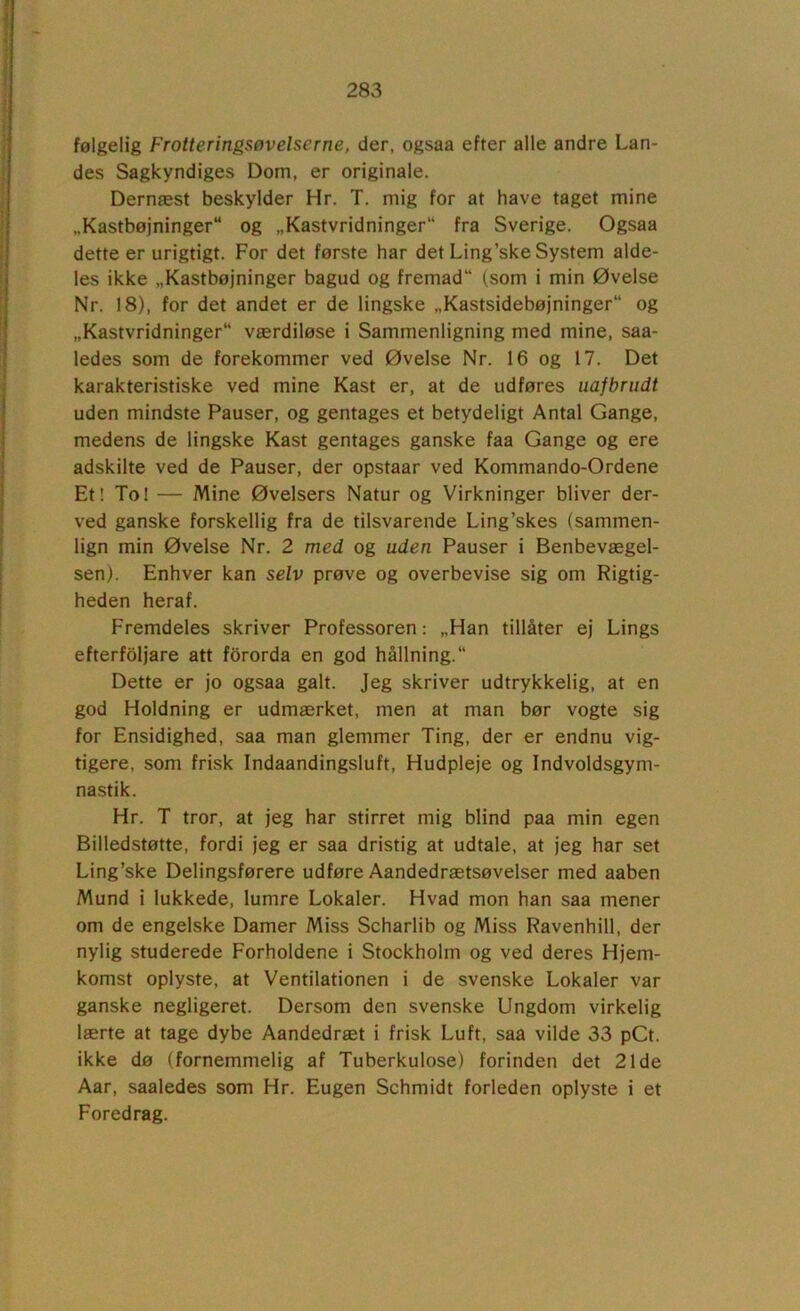 følgelig Frotteringsøvelserne, der, ogsaa efter alle andre Lan- des Sagkyndiges Dom, er originale. Dernæst beskylder Hr. T. mig for at have taget mine „Kastbøjninger“ og „Kastvridninger“ fra Sverige. Ogsaa dette er urigtigt. For det første har det Ling’ske System alde- les ikke „Kastbøjninger bagud og fremad (som i min Øvelse Nr. 18), for det andet er de lingske „Kastsidebøjninger og „Kastvridninger værdiløse i Sammenligning med mine, saa- ledes som de forekommer ved Øvelse Nr. 16 og 17. Det karakteristiske ved mine Kast er, at de udføres uafbrudt uden mindste Pauser, og gentages et betydeligt Antal Gange, medens de lingske Kast gentages ganske faa Gange og ere adskilte ved de Pauser, der opstaar ved Kommando-Ordene Et: To! — Mine Øvelsers Natur og Virkninger bliver der- ved ganske forskellig fra de tilsvarende Ling’skes (sammen- lign min Øvelse Nr. 2 med og uden Pauser i Benbevægel- sen). Enhver kan selv prøve og overbevise sig om Rigtig- heden heraf. Fremdeles skriver Professoren: „Han tillåter ej Lings efterfoljare att fororda en god hållning. Dette er jo ogsaa galt. Jeg skriver udtrykkelig, at en god Holdning er udmærket, men at man bør vogte sig for Ensidighed, saa man glemmer Ting, der er endnu vig- tigere, som frisk Indaandingsluft, Hudpleje og Indvoldsgym- nastik. Hr. T tror, at jeg har stirret mig blind paa min egen Billedstøtte, fordi jeg er saa dristig at udtale, at jeg har set Ling’ske Delingsførere udføre Aandedrætsøvelser med aaben Mund i lukkede, lumre Lokaler. Hvad mon han saa mener om de engelske Damer Miss Scharlib og Miss Ravenhill, der nylig studerede Forholdene i Stockholm og ved deres Hjem- komst oplyste, at Ventilationen i de svenske Lokaler var ganske negligeret. Dersom den svenske Ungdom virkelig lærte at tage dybe Aandedræt i frisk Luft, saa vilde 33 pCt. ikke dø (fornemmelig af Tuberkulose) forinden det 21de Aar, saaledes som Hr. Eugen Schmidt forleden oplyste i et Foredrag.