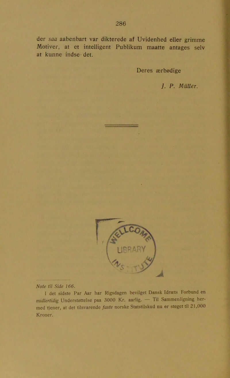 der saa aabenbart var dikterede af Uvidenhed eller grimme Motiver, at et intelligent Publikum maatte antages selv at kunne indse det. Deres ærbødige }. P. Muller. Note til Side 166. I det sidste Par Aar har Rigsdagen bevilget Dansk Idræts Forbund en midlertidig Understøttelse paa 3000 Kr. aarlig. — Til Sammenligning her- med tjener, at det tilsvarende faste norske Statstilskud nu er steget til 21,000 Kroner.