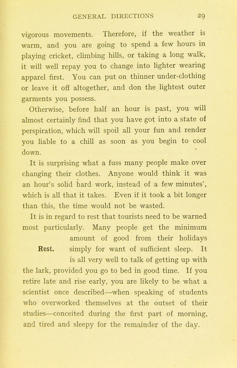 vigorous movements. Therefore, if the weather is warm, and you are going to spend a few hours in pla5ung cricket, climbing hills, or taking a long walk, it will well repay you to change into lighter wearing apparel first. You can put on thinner under-clothing or leave it off altogether, and don the lightest outer garments you possess. Otherwise, before half an hour is past, you will almost certainly find that you have got into a state of perspiration, which will spoil all your fun and render you liable to a chill as soon as you begin to cool down. It is surprising what a fuss many people make over changing their clothes. Anyone would think it was an hour’s solid hard work, instead of a few minutes’, which is aU that it takes. Even if it took a bit longer than this, the time would not be wasted. It is in regard to rest that tourists need to be warned most particularly. Many people get the minimum amount of good from their holidays Rest. simply for want of sufficient sleep. It is all very well to talk of getting up with the lark, provided you go to bed in good time. If you retire late and rise early, you are likely to be what a scientist once described—when speaking of students who overworked themselves at the outset of their studies—conceited during the first part of morning, and tired and sleepy for the remainder of the day.
