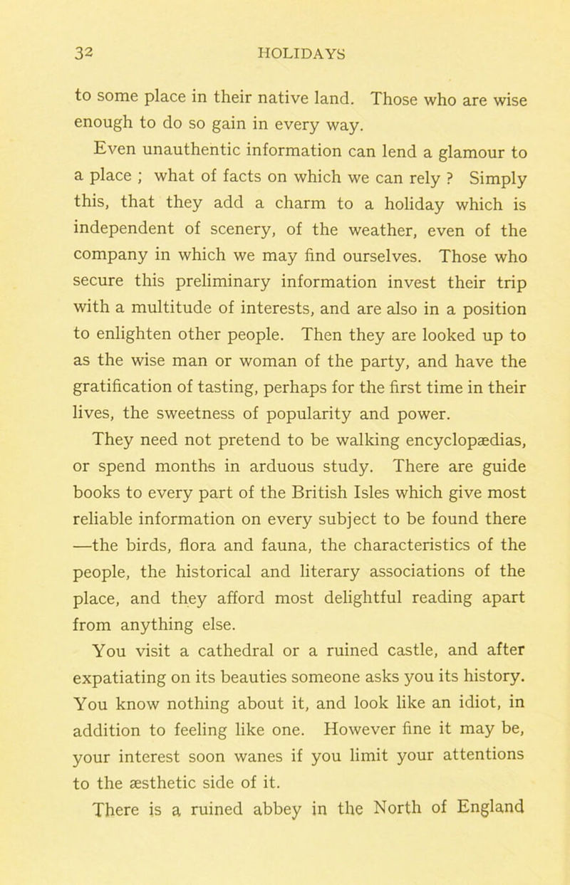 to some place in their native land. Those who are wise enough to do so gain in every way. Even unauthentic information can lend a glamour to a place ; what of facts on which we can rely ? Simply this, that they add a charm to a holiday which is independent of scenery, of the weather, even of the company in which we may find ourselves. Those who secure this preliminary information invest their trip with a multitude of interests, and are also in a position to enlighten other people. Then they are looked up to as the wise man or woman of the party, and have the gratification of tasting, perhaps for the first time in their lives, the sweetness of popularity and power. They need not pretend to be walking encyclopaedias, or spend months in arduous study. There are guide books to every part of the British Isles which give most reliable information on every subject to be found there —the birds, flora and fauna, the characteristics of the people, the historical and literary associations of the place, and they afford most delightful reading apart from anything else. You visit a cathedral or a ruined castle, and after expatiating on its beauties someone asks you its history. You know nothing about it, and look like an idiot, in addition to feeling like one. However fine it may be, your interest soon wanes if you limit your attentions to the aesthetic side of it. There is a ruined abbey in the North of England
