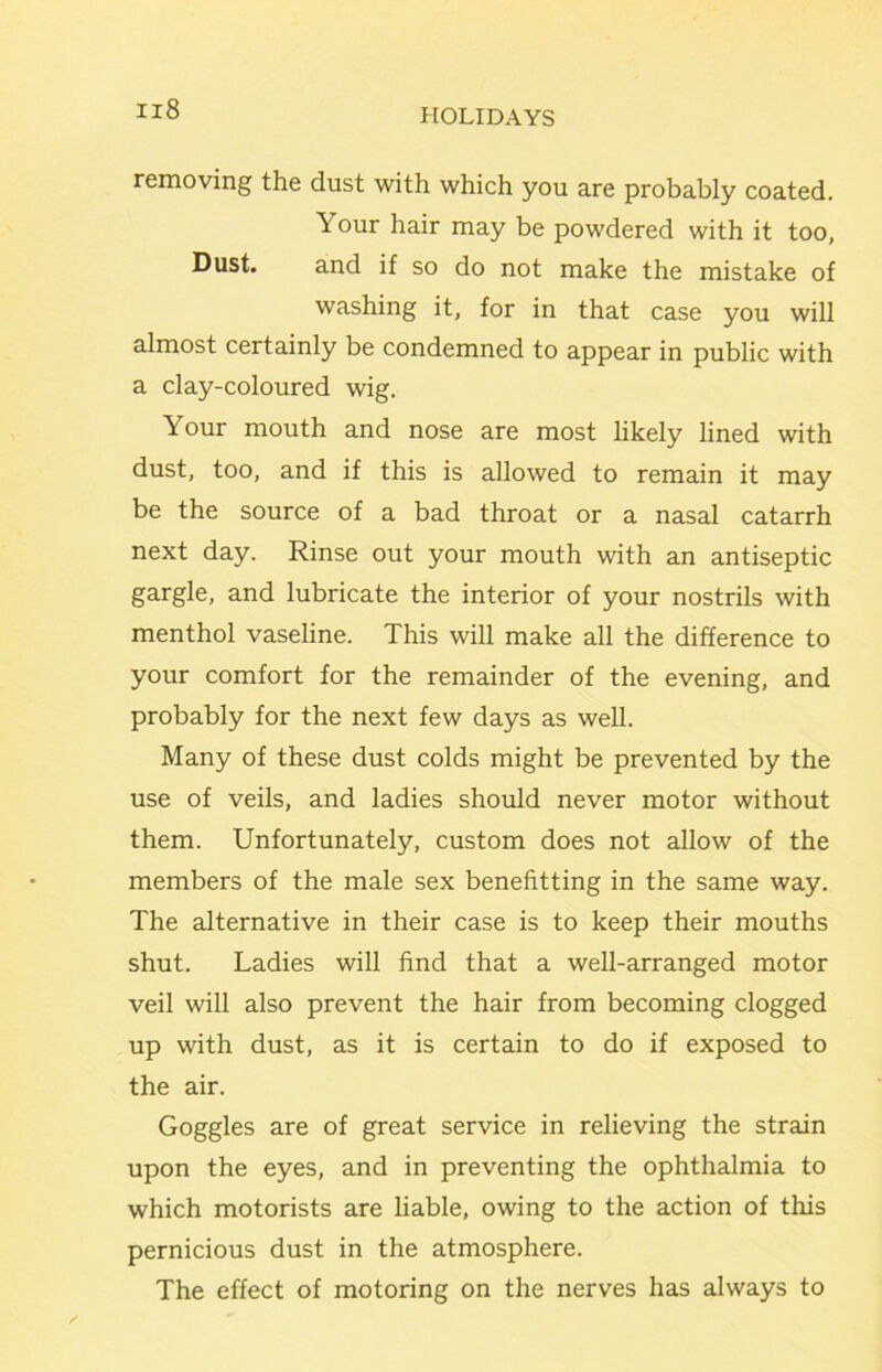 removing the dust with which you are probably coated. Your hair may be powdered with it too, Dust. and if so do not make the mistake of washing it, for in that case you will almost certainly be condemned to appear in public with a clay-coloured wig. Your mouth and nose are most likely lined with dust, too, and if this is allowed to remain it may be the source of a bad throat or a nasal catarrh next day. Rinse out your mouth with an antiseptic gargle, and lubricate the interior of your nostrils with menthol vaseline. This will make all the difference to your comfort for the remainder of the evening, and probably for the next few days as well. Many of these dust colds might be prevented by the use of veils, and ladies shotdd never motor without them. Unfortunately, custom does not allow of the members of the male sex benefitting in the same way. The alternative in their case is to keep their mouths shut. Ladies will find that a well-arranged motor veil will also prevent the hair from becoming clogged up with dust, as it is certain to do if exposed to the air. Goggles are of great service in relieving the strain upon the eyes, and in preventing the ophthalmia to which motorists are liable, owing to the action of this pernicious dust in the atmosphere. The effect of motoring on the nerves has always to