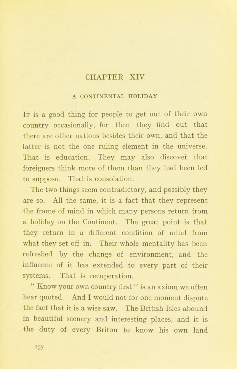 CHAPTER XIV A CONTINENTAL HOLIDAY It is a good thing for people to get out of their own country occasionally, for then they find out that there are other nations besides their own, and that the latter is not the one ruling element in the universe. That is education. They may also discover that foreigners think more of them than they had been led to suppose. That is consolation. The two things seem contradictory, and possibly they are so. All the same, it is a fact that they represent the frame of mind in which many persons return from a holiday on the Continent. The great point is that they return in a different condition of mind from what they set off in. Their whole mentality has been refreshed by the change of environment, and the influence of it has extended to every part of their systems. That is recuperation. “ Know your own country first ” is an axiom we often hear quoted. And I would not for one moment dispute the fact that it is a wise saw. The British Isles abound in beautiful scenery and interesting places, and it is the duty of every Briton to know his own land “57