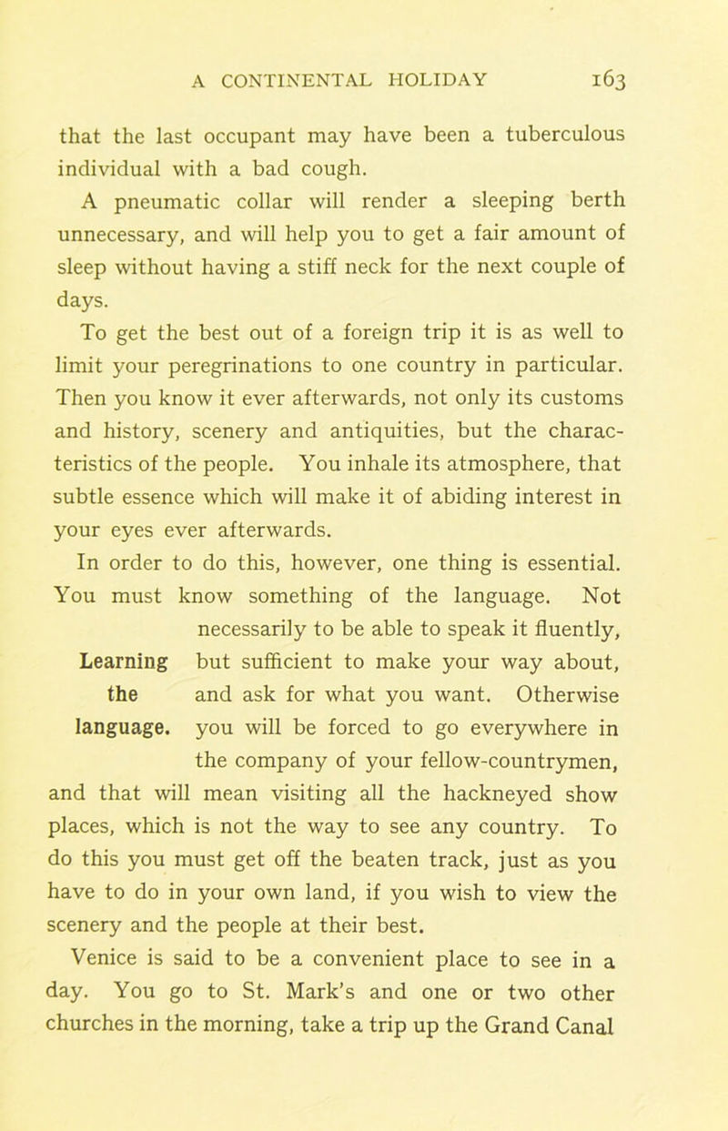 that the last occupant may have been a tuberculous individual with a bad cough. A pneumatic collar will render a sleeping berth unnecessary, and will help you to get a fair amount of sleep without having a stiff neck for the next couple of days. To get the best out of a foreign trip it is as well to limit your peregrinations to one country in particular. Then you know it ever afterwards, not only its customs and history, scenery and antiquities, but the charac- teristics of the people. You inhale its atmosphere, that subtle essence which will make it of abiding interest in your eyes ever afterwards. In order to do this, however, one thing is essential. You must know something of the language. Not necessarily to be able to speak it fluently, Learning but sufficient to make your way about, the and ask for what you want. Otherwise language, you will be forced to go everywhere in the company of your fellow-countrymen, and that will mean visiting all the hackneyed show places, which is not the way to see any country. To do this you must get off the beaten track, just as you have to do in your own land, if you wish to view the scenery and the people at their best. Venice is said to be a convenient place to see in a day. You go to St. Mark’s and one or two other churches in the morning, take a trip up the Grand Canal