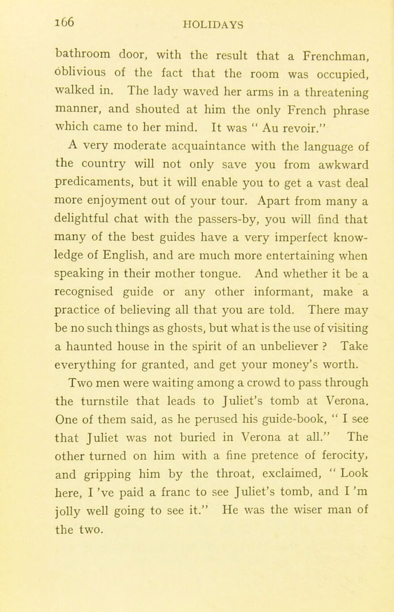 bathroom door, with the result that a Frenchman, oblivious of the fact that the room was occupied, walked in. The lady waved her arms in a threatening manner, and shouted at him the only French phrase which came to her mind. It was “ Au revoir.” A very moderate acquaintance with the language of the country will not only save you from awkward predicaments, but it will enable you to get a vast deal more enjoyment out of your tour. Apart from many a delightful chat with the passers-by, you will find that many of the best guides have a very imperfect know- ledge of English, and are much more entertaining when speaking in their mother tongue. And whether it be a recognised guide or any other informant, make a practice of believing all that you are told. There may be no such things as ghosts, but what is the use of visiting a haunted house in the spirit of an unbeliever ? Take everything for granted, and get your money’s worth. Two men were waiting among a crowd to pass through the turnstile that leads to Juliet’s tomb at Verona. One of them said, as he perused his guide-book, “ I see that Juliet was not buried in Verona at all.” The other turned on him with a fine pretence of ferocity, and gripping him by the throat, exclaimed, ‘‘ Look here, I ’ve paid a franc to see Juliet’s tomb, and I’m jolly well going to see it.” He was the wiser man of the two.
