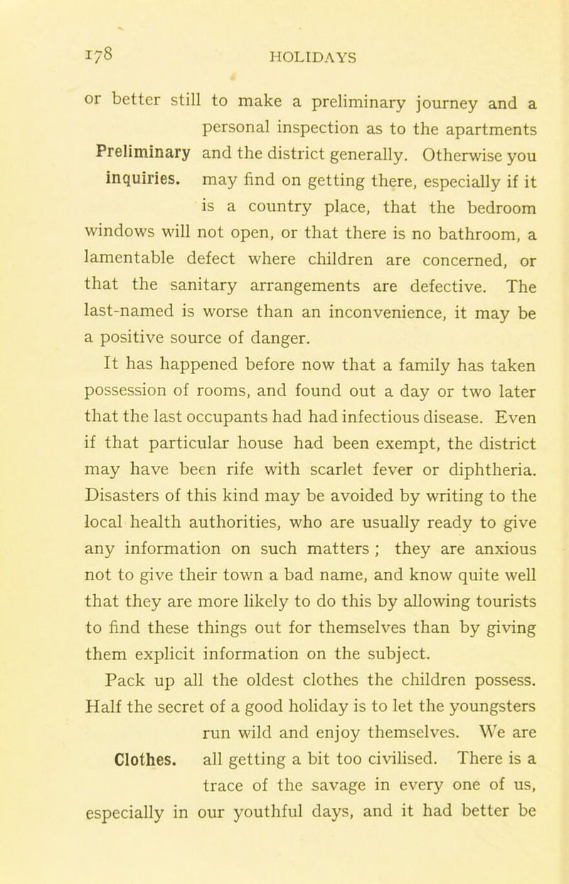 or better still to make a preliminary journey and a personal inspection as to the apartments Preliminary and the district generally. Otherwise you inquiries, may find on getting there, especially if it is a country place, that the bedroom windows will not open, or that there is no bathroom, a lamentable defect where children are concerned, or that the sanitary arrangements are defective. The last-named is worse than an inconvenience, it may be a positive source of danger. It has happened before now that a family has taken possession of rooms, and found out a day or two later that the last occupants had had infectious disease. Even if that particular house had been exempt, the district may have been rife with scarlet fever or diphtheria. Disasters of this kind may be avoided by writing to the local health authorities, who are usually ready to give any information on such matters ; they are anxious not to give their town a bad name, and know quite well that they are more likely to do this by allowing tourists to find these things out for themselves than by giving them explicit information on the subject. Pack up all the oldest clothes the children possess. Half the secret of a good holiday is to let the youngsters run wild and enjoy themselves. We are Clothes. all getting a bit too civilised. There is a trace of the savage in every one of us, especially in our youthful days, and it had better be