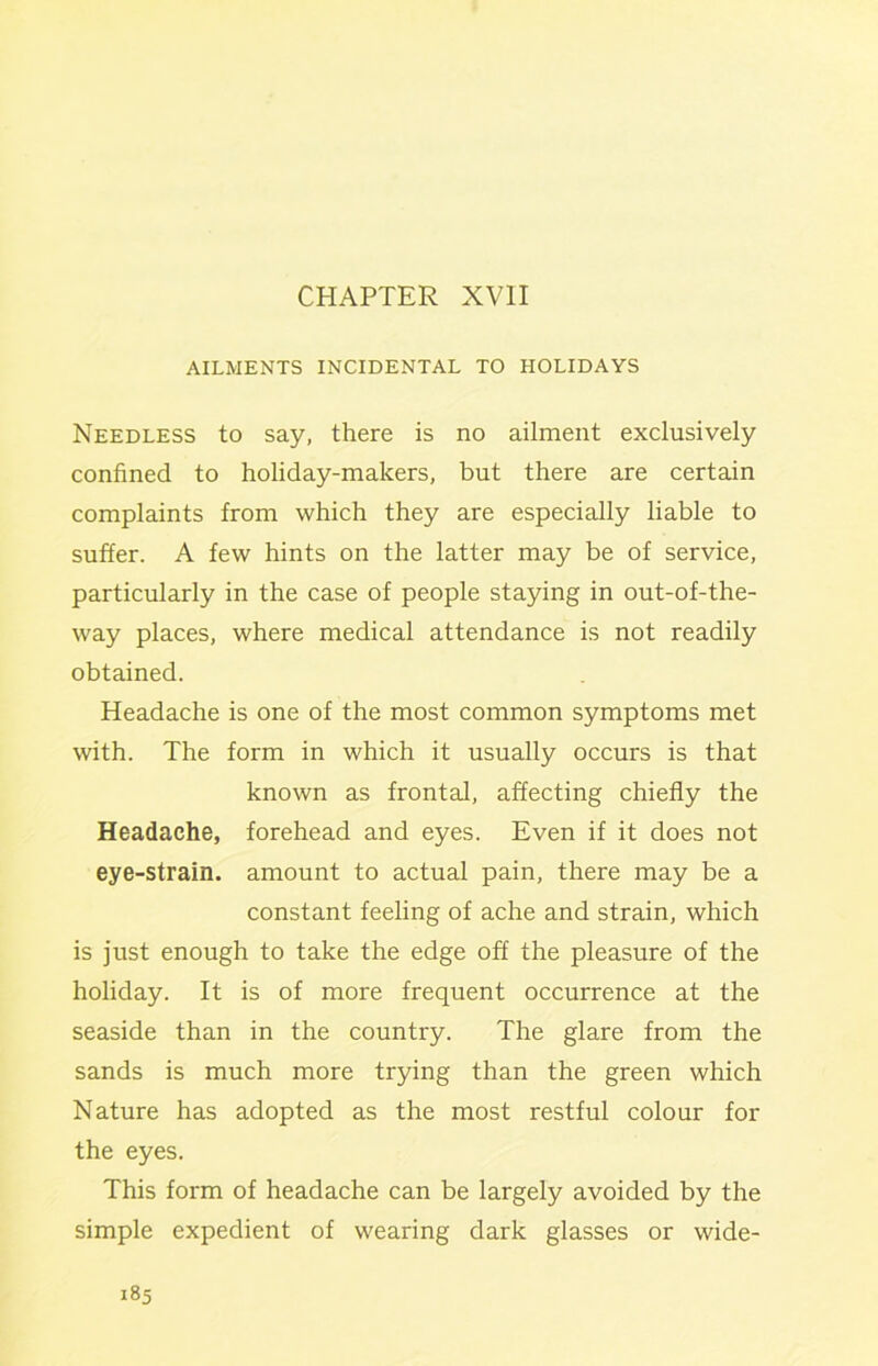 CHAPTER XVII AILMENTS INCIDENTAL TO HOLIDAYS Needless to say, there is no ailment exclusively confined to holiday-makers, but there are certain complaints from which they are especially liable to suffer. A few hints on the latter may be of service, particularly in the case of people staying in out-of-the- way places, where medical attendance is not readily obtained. Headache is one of the most common symptoms met with. The form in which it usually occurs is that known as frontal, affecting chiefly the Headache, forehead and eyes. Even if it does not eye-strain, amount to actual pain, there may be a constant feeling of ache and strain, which is just enough to take the edge off the pleasure of the holiday. It is of more frequent occurrence at the seaside than in the country. The glare from the sands is much more trying than the green which Nature has adopted as the most restful colour for the eyes. This form of headache can be largely avoided by the simple expedient of wearing dark glasses or wide-