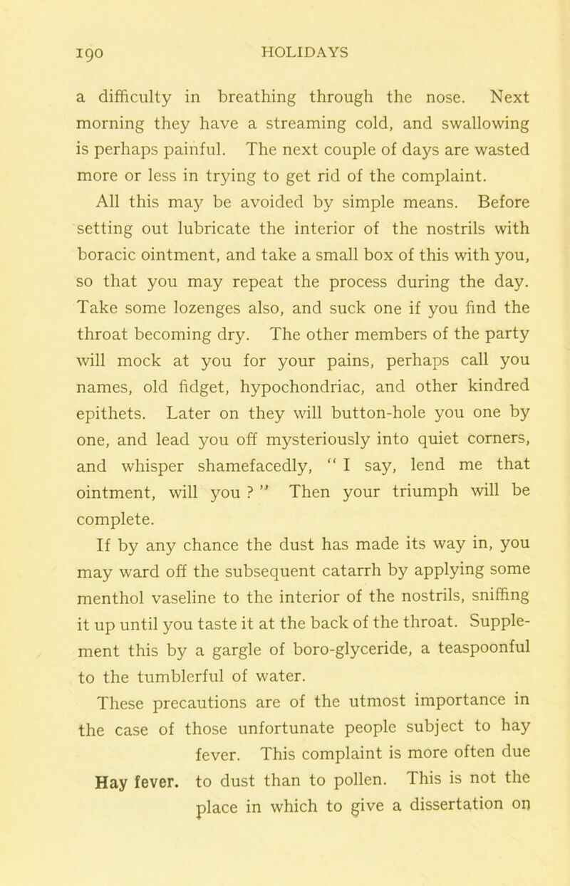 a difficulty in breathing through the nose. Next morning they have a streaming cold, and swallowing is perhaps painful. The next couple of days are wasted more or less in trying to get rid of the complaint. All this may be avoided by simple means. Before setting out lubricate the interior of the nostrils with boracic ointment, and take a small box of this with you, so that you may repeat the process during the day. Take some lozenges also, and suck one if you find the throat becoming dry. The other members of the party will mock at you for your pains, perhaps call you names, old fidget, hypochondriac, and other kindred epithets. Later on they will button-hole you one by one, and lead you off mysteriously into quiet corners, and whisper shamefacedly,  I say, lend me that ointment, will you ? ” Then your triumph will be complete. If by any chance the dust has made its way in, you may ward off the subsequent catarrh by applying some menthol vaseline to the interior of the nostrils, sniffing it up until you taste it at the back of the throat. Supple- ment this by a gargle of boro-glyceride, a teaspoonful to the tumblerful of water. These precautions are of the utmost importance in the case of those unfortunate people subject to hay fever. This complaint is more often due Hay fever, to dust than to pollen. This is not the place in which to give a dissertation on