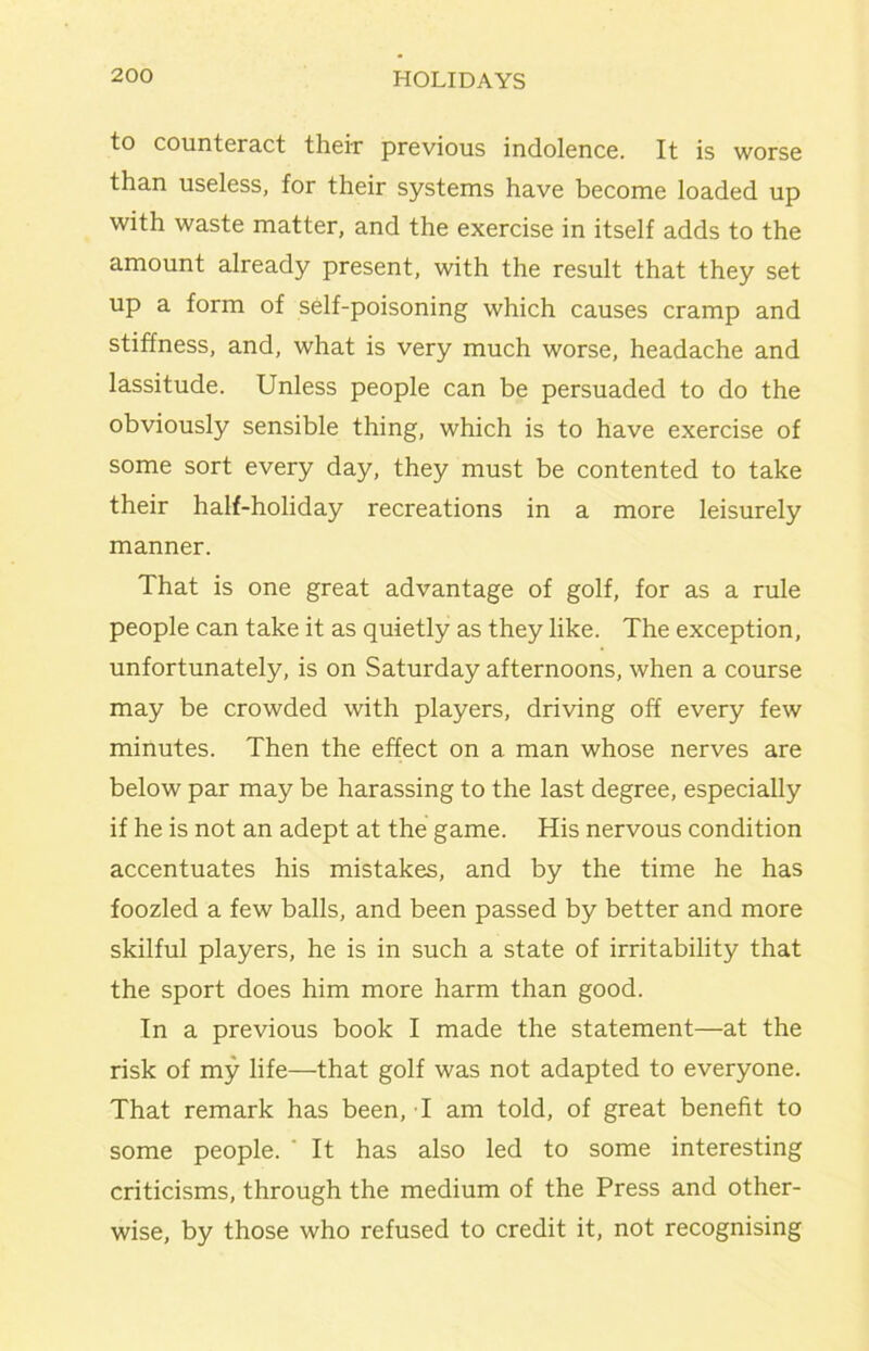 to counteract theix previous indolence. It is worse than useless, for their systems have become loaded up with waste matter, and the exercise in itself adds to the amount already present, with the result that they set up a form of self-poisoning which causes cramp and stiffness, and, what is very much worse, headache and lassitude. Unless people can be persuaded to do the obviously sensible thing, which is to have exercise of some sort every day, they must be contented to take their half-holiday recreations in a more leisurely manner. That is one great advantage of golf, for as a rule people can take it as quietly as they like. The exception, unfortunately, is on Saturday afternoons, when a course may be crowded with players, driving off every few minutes. Then the effect on a man whose nerves are below par may be harassing to the last degree, especially if he is not an adept at the game. His nervous condition accentuates his mistakes, and by the time he has foozled a few balls, and been passed by better and more skilful players, he is in such a state of irritability that the sport does him more harm than good. In a previous book I made the statement—at the risk of my life—that golf was not adapted to everyone. That remark has been, T am told, of great benefit to some people. ‘ It has also led to some interesting criticisms, through the medium of the Press and other- wise, by those who refused to credit it, not recognising