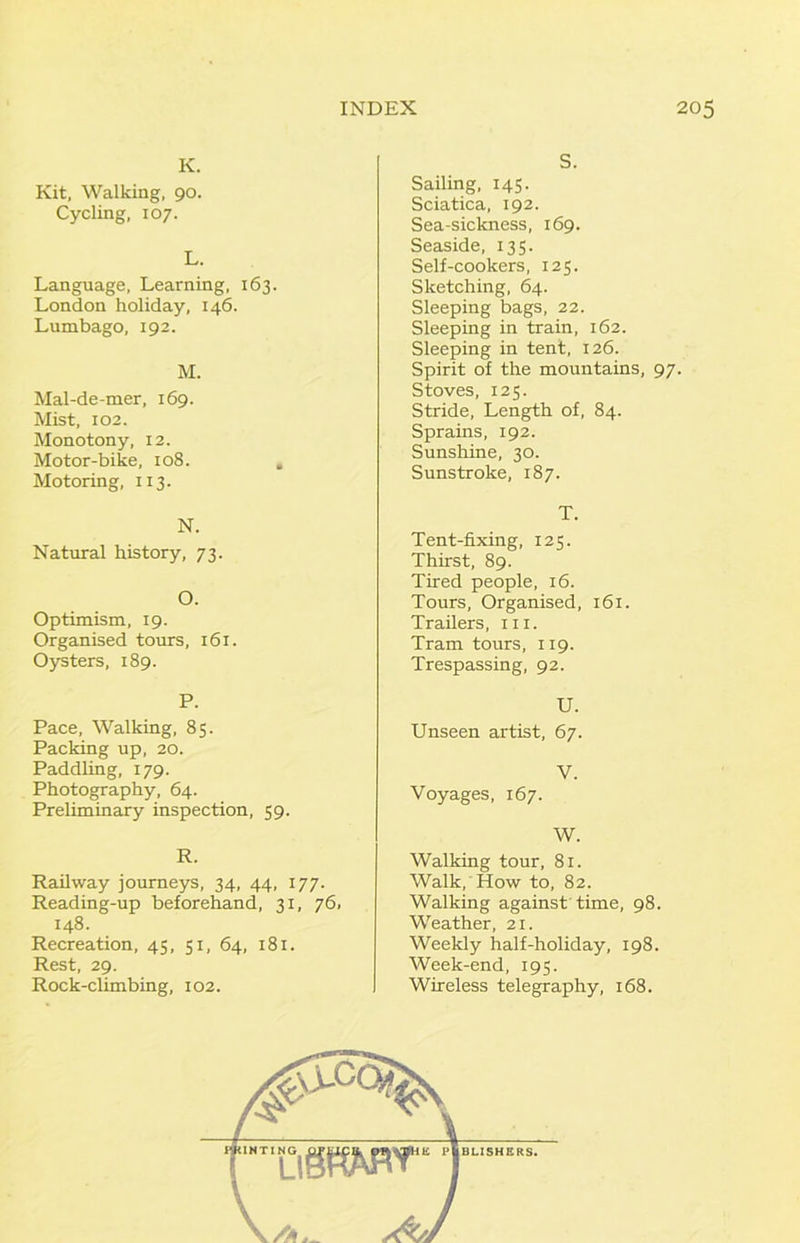 K. Kit, Walking. 90. Cycling, 107. L. Language, Learning, 163. London holiday, 146. Lumbago, 192. M. Mal-de-mer, 169. Mist, 102. Monotony, 12. Motor-bike, 108. Motoring, 113. N. Natural history, 73. O. Optimism, 19. Organised tours, 161. Oysters, 189. P. Pace, Walking, 85. Packing up, 20. Paddling, 179. Photography, 64. Preliminary inspection, 59. R. Railway journeys, 34, 44, 177. Reading-up beforehand, 31, 76. 148. Recreation, 45, 51, 64, 181. Rest, 29. Rock-climbing, 102. S. Sailing, 145. Sciatica, 192. Sea-sickness, 169. Seaside, 135. Self-cookers, 125. Sketching, 64. Sleeping bags, 22. Sleeping in train, 162. Sleeping in tent, 126. Spirit of the mountains, 97. Stoves, 125. Stride, Length of, 84. Sprains, 192. Sunshine, 30. Sunstroke, 187. T. Tent-fixing, 125. Thirst, 89. Tired people, 16. Tours, Organised, 161. Trailers, iii. Tram tours, 119. Trespassing, 92. U. Unseen artist, 67. V. Voyages, 167. W. Walking tour, 81. Walk, How to, 82. Walking against time, 98. Weather, 21. Weekly half-holiday, 198. Week-end, 195. Wireless telegraphy, 168.