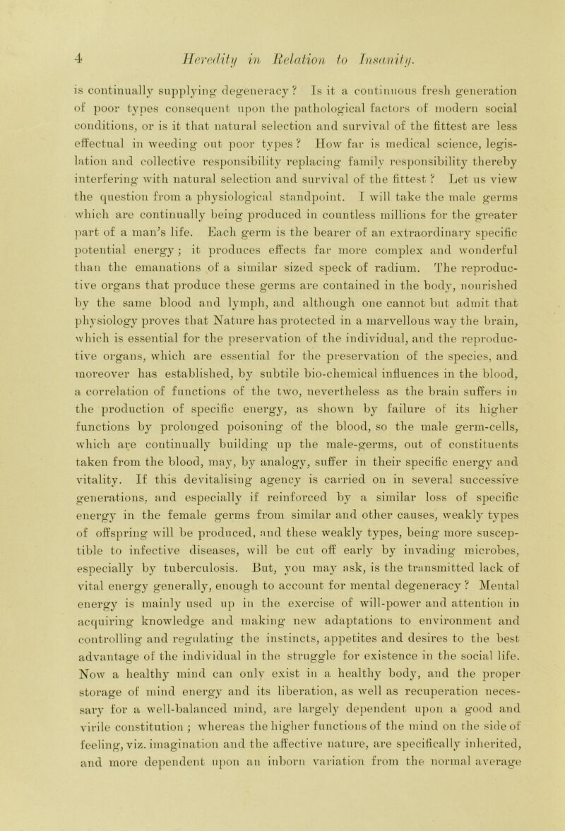 is coiitiiiually supplying- degenei-acy ? Is it a contiiiiious fresli generation of poor types consec|uent upon tlie pathological factors of modern social conditions^ or is it that natural selection and survival of the fittest are less effectual in weeding out poor types ? How far is medical science, legis- lation and collective responsibility replacing family responsibility thereby interfering- with natural selection and survival of the fittest ? Let us view the question from a physiological standpoint. I will take the male germs which are continually being produced in countless millions for the greater ]iart of a man^s life. Each germ is the bearer of an extraordinary specific potential energy; it produces effects far more complex and wonderful than the emanations of a similar sized speck of radium. The reproduc- tive organs that produce these germs are contained in the body, nourished by the same blood and lymph, and although one cannot but admit that physiology proves that Nature has protected in a marvellous way the brain, which is essential for the preservation of the individual, and the reproduc- tive organs, which are essential for the preservation of the species, and moreover has established, by subtile bio-chemical influences in the blood, a correlation of functions of the two, nevertheless as the brain suffers in the production of specific energy, as shown by failure of its higher functions by prolonged poisoning of the blood, so the male germ-cells, which are continually building up the male-germs, out of constituents taken from the blood, may, by analogy, suffer in their specific energy and vitality. If this devitalising agency is carried on in several successive generations, and especially if reinforced by a similar loss of specific energy in the female germs from similar and other causes, weakl}- types of offspring will be produced, nnd these weakly types, being more suscep- tible to infective diseases, will be cut off early by invading microbes, especially by tuberculosis. But, you may ask, is the transmitted lack of vital energy generally, enough to account for mental degeneracy ? Mental energy is mainly used up in the exercise of will-power and attention in acquiring knowledge and making new adaptations to environment and controlling and regulating the instincts, appetites and desires to tlie best advantage of the individual in the struggle for existence in the social life. Now a healthy mind can only exist in a healthy body, and the proper storage of mind energy and its liberation, as well as recuperation neces- sary for a well-balanced mind, are largely de})endent upon a good and virile constitution ; whereas the higher functions of the mind on the side of feeling, viz. imagination and the affective nature, are specifically inherited, and more dependent iqioii an inborn variation from the normal average