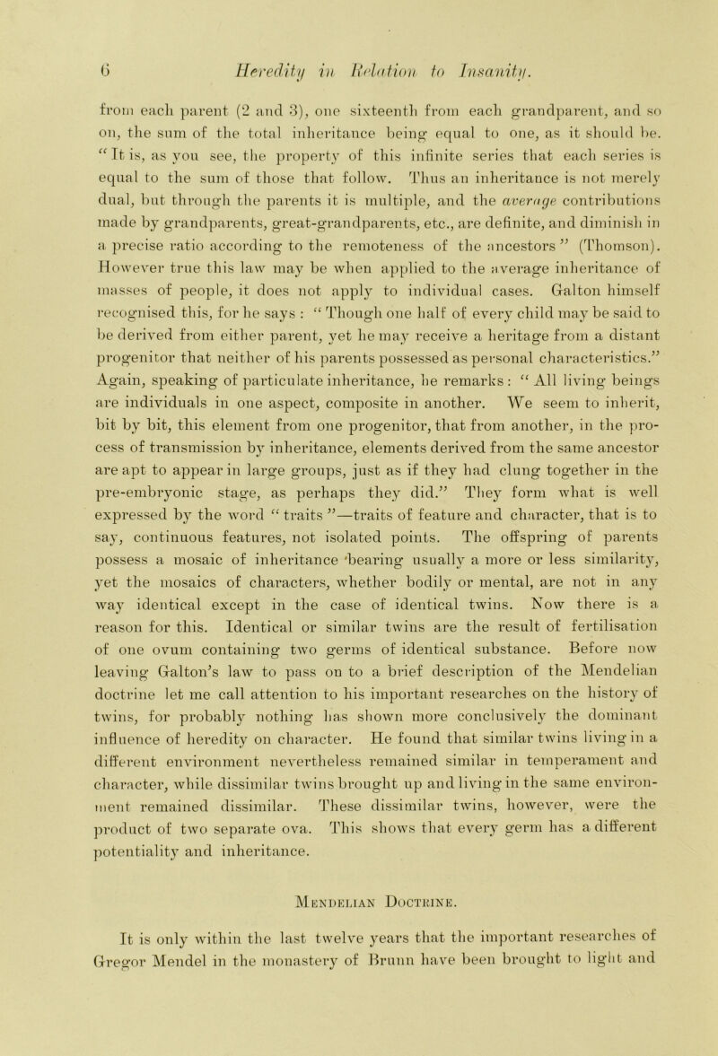 from each parent (2 and o), one sixteenth from each grandparent^ and so oip the sum of tlie total inheritance l)eing equal to one^ as it should he. Tt is, as you see, the property of this infinite series that each series is equal to the sum of those that follow. Thus an inheritance is not merely dual, but through the parents it is multiple, and the average contributions made by grandparents, great-grandparents, etc., are definite, and diminish in a precise ratio according to the remoteness of the ancestors (Thomson). However true this law may be when applied to the average inheritance of masses of people, it does not apply to individual cases. Galton himself 1‘ecognised this, for he says : Though one half of every child may be said to be derived from either parent, yet he may receive a heritage from a distant progenitor that neither of his parents possessed as personal characteristics.^^ Again, speaking of particulate inheritance, he remarks : All living beings are individuals in one aspect, composite in another. We seem to inherit, bit by bit, this element from one progenitor, that from another, in the pro- cess of transmission by inheritance, elements derived from the same ancestor are apt to appear in large groups, just as if they had clung together in the pre-embryonic stage, as perhaps they did.^^ They form what is well expressed by the word traits —traits of feature and character, that is to say, continuous features, not isolated points. The offspring of parents possess a mosaic of inheritance 'bearing usually a more or less similarity, yet the mosaics of characters, whether bodily or mental, are not in any way identical except in the case of identical twins. Now there is a reason for this. Identical or similar twins are the result of fertilisation of one ovum containing twm germs of identical substance. Before now leaving GaltoiTs law to pass on to a brief description of the Mendelian doctrine let me call attention to his important researches on the history of twins, for probably nothing has shown more conclusively the dominant influence of heredity on character. He found that similar twins living in a different environment nevertheless remained similar in temperament and character, while dissimilar twins brought up and living in the same environ- ment remained dissimilar. These dissimilar twins, however, were the product of two sepai’ate ova. This shows that every germ has a different potentiality and inheritance. Mfc]Ni)KLiAN Doctrine. It is only within the last twelve years that the important researches of Gregor Mendel in the monastery of Brunn have been brought to light and