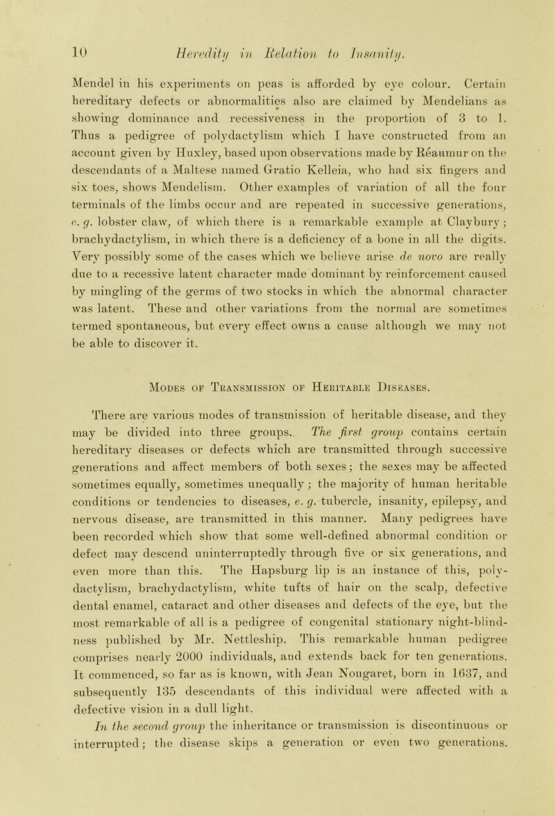 Mendel in his experiments on peas is afforded by eye colour. Certain hereditary defects or abnormalities also are claimed by Mendelians as showing dominance and recessiveness in the proportion of 3 to 1. Thus a pedigree of polydactylism which I have constructed from an account given by Hnxley, based upon observations made by Reaumur on the descendants of a Maltese named Gratio Kelleia, who had six fingers and six toes, shows Mendelism. Other examples of variation of all the four terminals of the limbs occur and are repeated in successive generations, e. g. lobster claw, of which there is a remarkable example at Claybury ; brachydactylism, in which there is a deficiency of a bone in all the digits. Very possibly some of the cases which we believe arise de novo are really due to a recessive latent character made dominant by reinforcement caused by mingling of the germs of two stocks in which the abnormal character was latent. These and other variations from the normal are sometimes termed spontaneous, but every effect owns a cause althongh we may not be able to discover it. Modes of Transmission of Heritable Diseases. There are various modes of transmission of heritable disease, and they may be divided into three groups. The first group contains certain hereditary diseases or defects which are transmitted through successive generations and affect members of both sexes; the sexes may be affected sometimes equally, sometimes unequally; the majority of human heritable conditions or tendencies to diseases, e. g. tubercle, insanity, epilepsy, and nervous disease, are transmitted in this manner. Many pedigrees have been recorded which show that some well-defined abnormal condition or defect may descend nninterruptedl}^ through five or six generations, and even more than this. The Hapsburg lip is an instance of this, poly- dactylism, brachydactylism, white tufts of hair on the scalp, defective dental enamel, cataract and other diseases and defects of the eye, but the most remarkable of all is a pedigree of congenital stationary night-blind- ness published by Mr. Nettleship. This remarkable human pedigree comprises nearly 2000 individuals, and extends back for ten generations. It commenced, so far as is known, with Jean Nougaret, born in 1637, and subsequently 135 descendants of this individual were affected with a defective vision in a dull light. In the second group) the inheritance or transmission is discontinuous or interrupted; the disease skips a generation or even two generations.