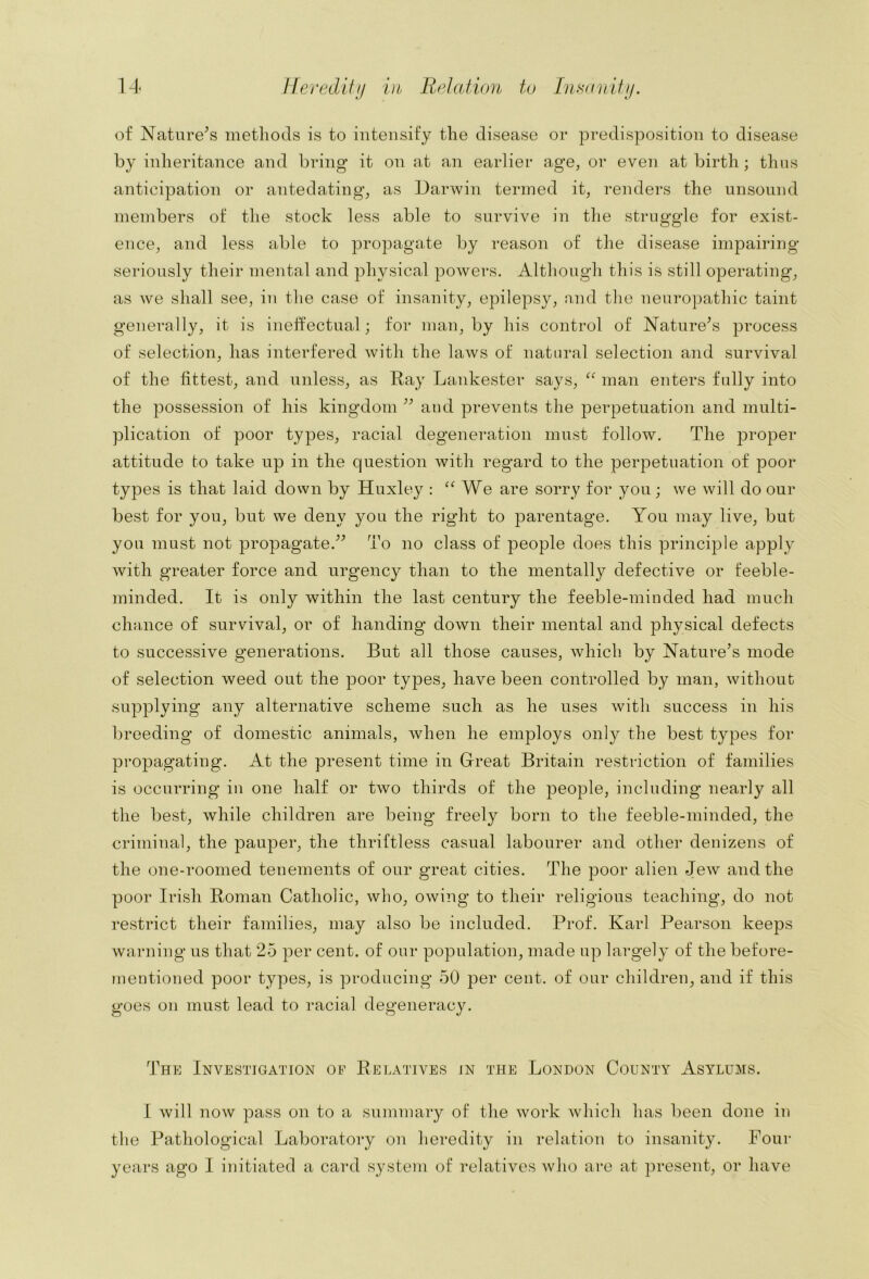 Ifevedifi/ Vh Relation to [nHonitij. of Nature^s methods is to intensify the disease or predisposition to disease by inheritance and bring it on at an earlier age, or even at birth; thus anticipation or antedating, as Darwin termed it, renders the unsound members of the stock less able to survive in the struggle for exist- ence, and less able to propagate by reason of the disease impairing seriously their mental and physical powers. Although this is still operating, as we shall see, in the case of insanity, epilepsy, n,nd the nenro])athic taint generally, it is ineffectual; for man, by his control of Nature^s process of selection, has interfered with the laws of natural selection and survival of the fittest, and unless, as Ray Lankester says, man enters fully into the possession of his kingdom aud prevents the perpetuation and multi- plication of poor types, racial degeneration must follow. The proper attitude to take up in the question with regard to the perpetuation of poor types is that laid down by Huxley : We are sorry for you; we will do our best for you, but we deny you the right to parentage. You may live, but you must not propagate.^^ To no class of people does this principle apply with greater force and urgency than to the mentally defective or feeble- minded. It is only within the last century the feeble-minded had much chance of survival, or of handing down their mental and physical defects to successive generations. But all those causes, which by Nature’s mode of selection weed out the poor types, have been controlled by man, without supplying any alternative scheme such as he uses with success in his breeding of domestic animals, when he employs only the best types for propagating. At the present time in Great Britain restriction of families is occurring iu one half or two thirds of the people, including nearly all the best, while children are being freely born to the feeble-minded, the criminal, the pauper, the thriftless casual labourer and other denizens of the one-roomed tenements of our great cities. The poor alien Jew and the poor Irish Roman Catholic, who, owing to their religious teaching, do not restrict their families, may also be included. Prof. Karl Pearson keeps warning us that 25 per cent, of our population, made up largely of the before- mentioned poor types, is producing 50 per cent, of our children, and if this goes on must lead to racial degeneracy. The Investigation of Relatives in the London County Asylums. I will now pass on to a summary of the work which has been done in the Pathological Laboratory on heredity in relation to insanity. Four