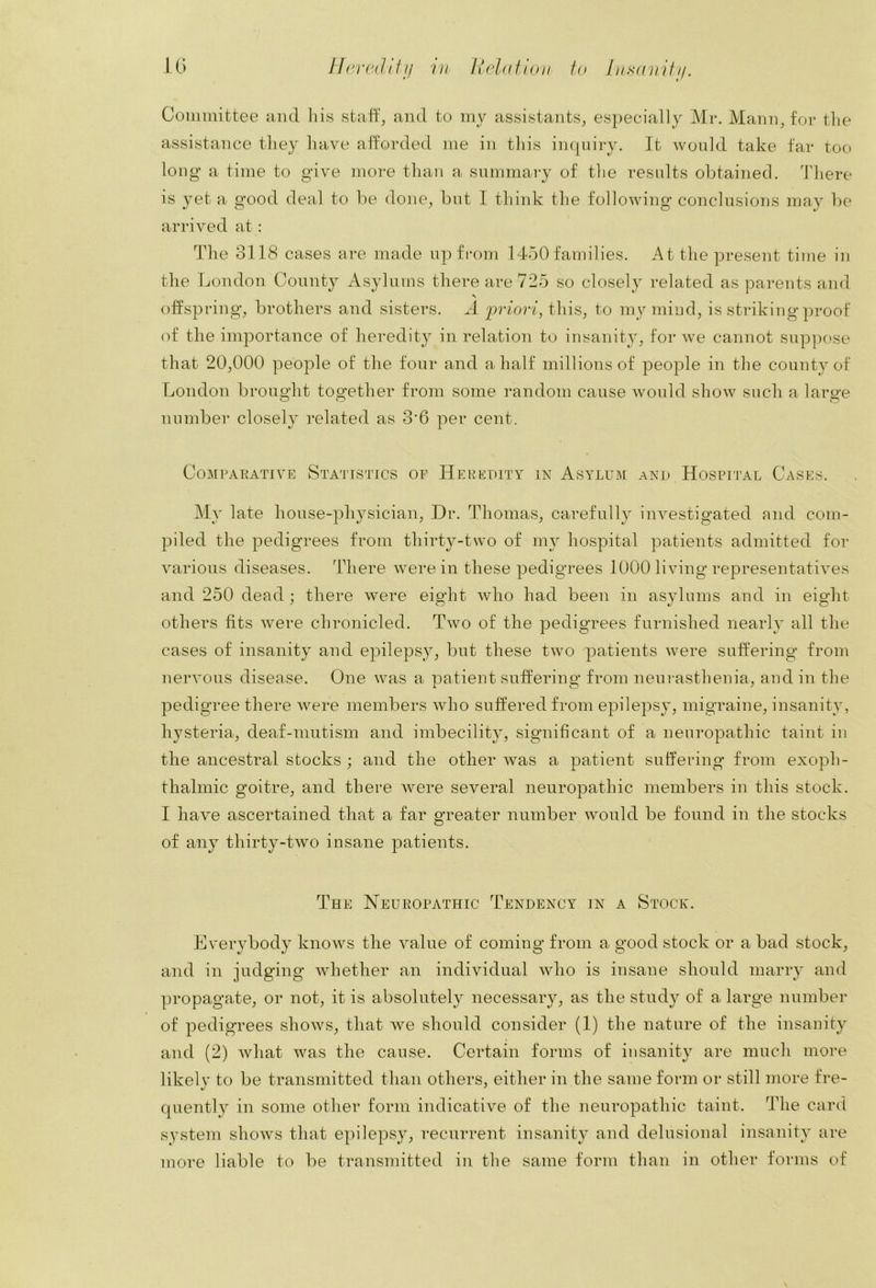 Committee and his staff, and to my assistants, especially Mr. Mann, for tlie assistance they have afforded me in tliis inquiry. It would take far too long a time to give more than a summary of the results obtained. There is yet a good deal to be done, but I think the following conclusions may l)e arrived at: The 3118 cases are made up fi-om 1450 families. At the present time in the London County Asylums there are 725 so closely related as parents and V offspring, brothers and sisters. A 'priori, this, to my mind, is striking of the importance of heredity in relation to insanity, for we cannot suppose that 20,000 people of the four and a half millions of people in the county of London brought together from some random cause would show such a large number closely related as 3'6 per cent. Comparative Sta'jtstics op Heredity in Asylum and Hospuj'al Cases. My late house-physician. Dr. Thomas, carefully investigated and com- piled the pedigrees from thirty-two of my hospital patients admitted for various diseases. There were in these pedigrees 1000 living representatives and 250 dead ; there were eight who had been in asylums and in eight others fits were chronicled. Two of the pedigrees furnished nearly all the cases of insanity and epilepsy, but these two patients were suffering from nervous disease. One was a patient suffering from neumsthenia, and in the pedigree there were members who suffered from epilepsy, migraine, insanity, hysteria, deaf-mutism and imbecility, significant of a neuropathic taint in the ancestral stocks ; and the other was a patient suffering from exoph- thalmic goitre, and there were several neuropathic members in this stock. I have ascertained that a far greater number would be found in the stocks of aii}^ thirty-two insane patients. The Neuropathic Tendency in a Stock. Everybody knows the value of coming from a good stock or a bad stock, and in judging whether an individual who is insane should marry and propagate, or not, it is absolutely necessary, as the study of a large number of pedigrees shows, that we should consider (1) the nature of the insanity and (2) Avhat was the cause. Certain forms of insanity are much more likelv to be transmitted than others, either in the same form or still more fre- quently in some other form indicative of the neuropathic taint. The card system shows that epilepsy, recurrent insanity and delusional insanity are more liable to be transmitted in the same form than in other forms of
