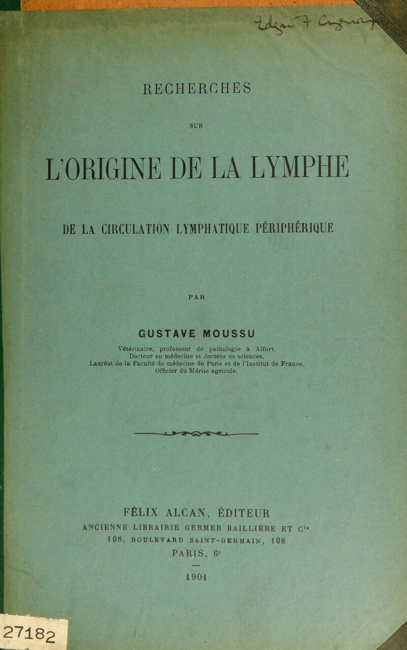 SUR L’ORIGINE DE LA LYMPHE DE LA CIRCULATION LYMPHATIQUE PÉRIPHÉRIQUE PAR GUSTAVE MOUSSU Vétérinaire, professeur de pathologie à Alfort, Docteur en médecine et docteur ès sciences, Lauréat de la Faculté de médecine de Paris et de l'Institut de France, Officier du Mérite agricole. _E_> FÉLIX ALCAN, ÉDITEUR ANCIENNE LIBRAIRIE GERMER BAILLIÈRE ET G‘* 108, BOULEVARD S AIN T-G E R M AIN, 108 PARIS, 6« 27182 1901