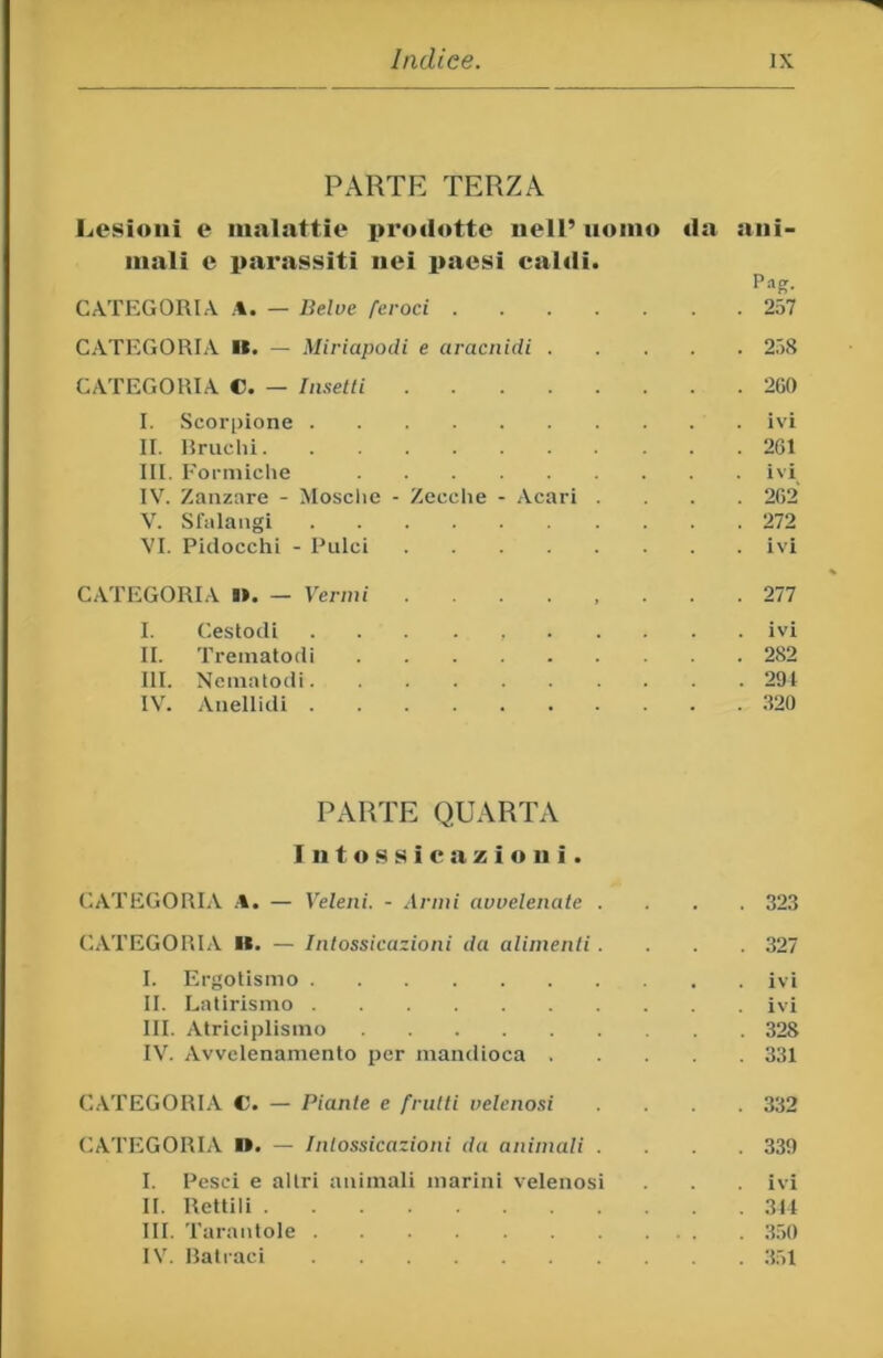 PARTE TERZA Lesioni e malattie prodotte nell’ nonio da ani- mali e parassiti nei paesi caldi. Pag. CATEGORIA — Belve feroci 257 CATEGORIA K. — Miriapodi e ui'acnidi 258 CATEGORIA C. — Insetti 2G0 I. Scorpione ivi II. Rruclii 261 III. Formiche ivi IV. Zanzare - Mosche - Zecclie - Acari .... 262 V. Slalangi 272 VI. Pidocchi - Pulci ivi CATEGORIA l>. — Vermi 277 I. Ceslodi ivi II. Treinatodi 282 III. Ncinatodi 291 IV. Anellidi 320 PARTE QUARTA Intossicazioni. CATEGORIA .%• — Veleni. - Anni avvelenate .... 323 CATEGOIILV II. — Intossicazioni da alimenti.... 327 I. Ergotismo ivi II. Latirismo ivi III. Atriciplismo 328 IV. Avvelenamento per mandioca 331 C.\TEG0R1.\ C. — Piante e frutti velenosi .... 332 CATEGORIA I». — Intossicazioni da animali .... 339 I. Pesci e altri animali marini velenosi . . ivi II. Rettili 311 III. Tarantole 3.50 IV. Hatraci .351