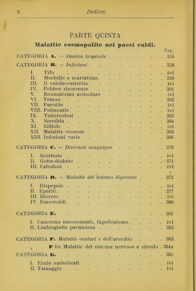 PARTE QUINTA 3Ialattie cosmopolite nei paesi caldi. Pag. CATIiGORIA A. — Anemia tropicale 355 CATEGORIA B. — Infezioni 358 I. Tifo ivi II. Morbillo e scarlattina 359 III. Il vaiolo-varicella ivi IV. Febbre ricorrente 361 V. Reumatismo articolare ivi VI. Tetano 302 VII. Parotite ivi VIII. Polmonite ivi IX. Tubercolosi 363 X. Scrofola 364 XI. Sifilide ivi XII. Malattie veneree 306 XIII. Infezioni varie 368 CATEGORIA C. — Discrasie sanguigne 370 I. Scorbuto ivi II. Gotta-diabete ■ 371 III. Calcolosi ivi CATEGORIA Ik. — Malattie del sistema digerente . 373 I. Dispepsie ivi li. Epatiti 377 III. Diarree ivi IV. Emorroidi 380 CATEGORIA E 381 I. Cancrena nosocomiale, fagedenismo .... ivi II. Linfangioite perniciosa 382 CATEGORIA E. Malattie oculari e dell’orecchio . . 383 „ E bis Malattie del sistema nervoso e circolo . 384a CATEGORIA « 385 I. Ernie ombelicali ivi II. Tatuaggio ivi