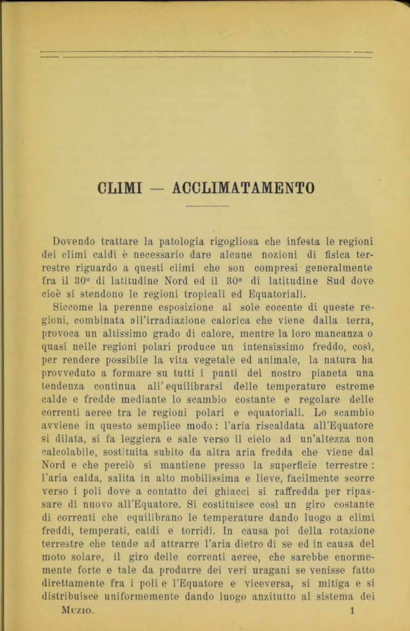 CLIMI — ACCLIMATAMENTO Dovendo trattare la patologia rigogliosa che infesta le regioni dei climi caldi è necessario dare alcune nozioni di tìsica ter- restre riguardo a questi climi che son compresi generalmente fra il 30“ di latitudine Nord ed il 30“ di latitudine Sud dove cioè si stendono le regioni tropicali ed Equatoriali. Siccome la perenne esposizione al sole cocente di queste re- gioni, combinata all’irradiazione calorica che viene dalla terra, provoca un altissimo grado di calore, mentre la loro mancanza o quasi nelle regioni polari produce un intensissimo freddo, così, per rendere possibile la vita vegetale ed animale, la natura ha provveduto a formare su tutti i punti del nostro pianeta una tendenza continua all’equilibrarsi delle temperature estreme calde e fredde mediante lo scambio costante e regolare delle correnti aeree tra le regioni polari e equatoriali. Lo scambio avviene in questo semplice modo : l’aria riscaldata all’Equatore si dilata, si fa leggiera e sale verso il cielo ad un’altezza non calcolabile, sostituita subito da altra aria fredda che viene dal Nord e che perciò si mantiene presso la supertìcie terrestre : l’aria calda, salita in alto mobilissima e lieve, facilmente scorre verso i poli dove a contatto dei ghiacci si raffredda per ripas- sare di nuovo all’Equatore. Si costituisce così un giro costante di correnti che equilibrano le temperature dando luogo a climi freddi, temperati, caldi e torridi. In causa poi della rotazione terrestre che tende ad attrarre l’aria dietro di se ed in causa del moto solare, il giro delle correnti aeree, che sarebbe enorme- mente forte e tale da produrre dei veri uragani se venisse fatto direttamente fra i poli e l’Equatore e viceversa, si mitiga e si distribuisce uniformemente dando luogo anzitutto al sistema dei