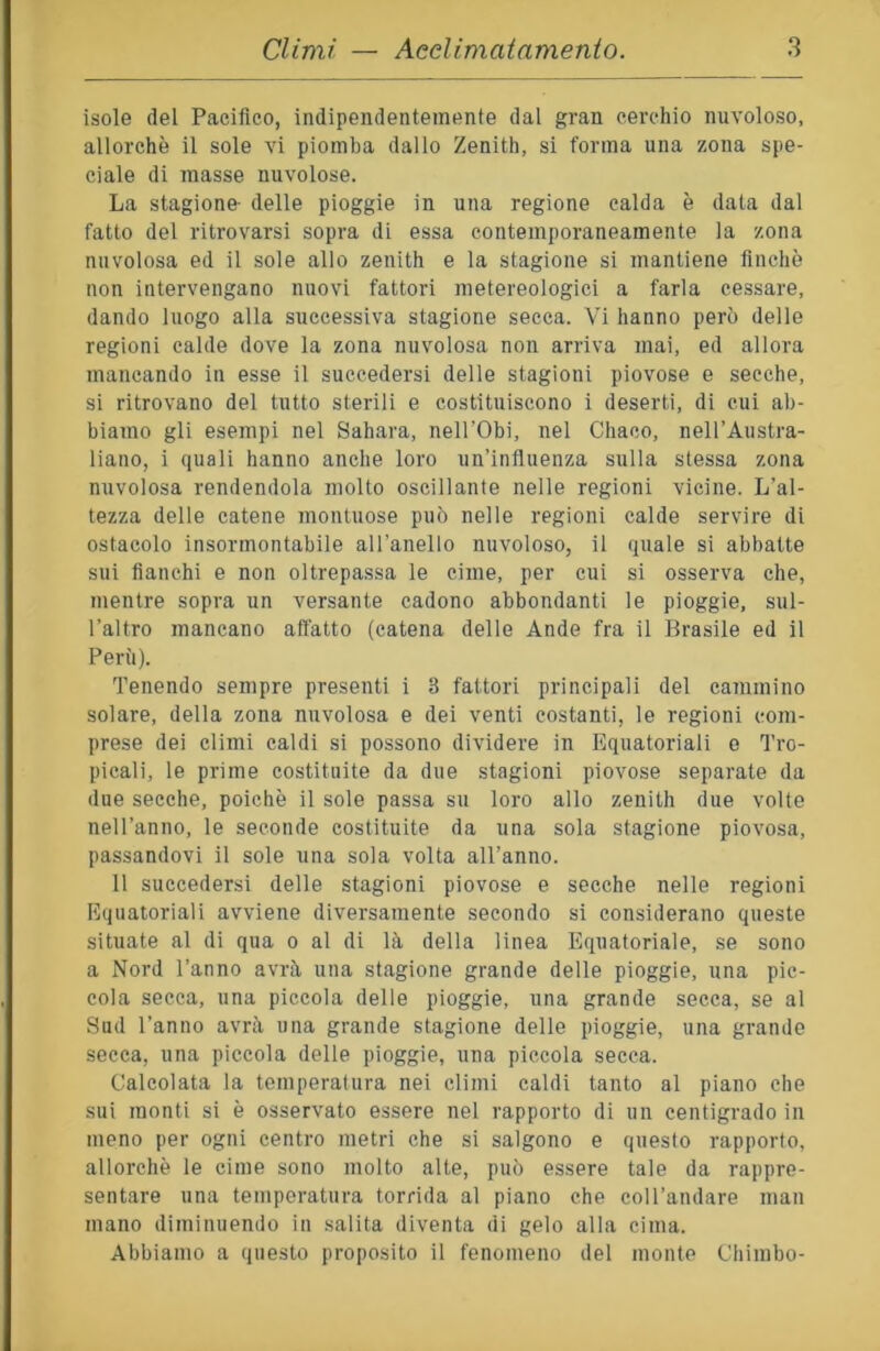 isole del Pacifico, indipendentemente dal gran cerchio nuvoloso, allorché il sole vi piomba dallo Zenith, si forma una zona spe- ciale di masse nuvolose. La stagione- delle pioggie in una regione calda è data dal fatto del ritrovarsi sopra di essa contemporaneamente la zona nuvolosa ed il sole allo zenith e la stagione si mantiene finché non intervengano nuovi fattori metereologici a farla cessare, dando luogo alla successiva stagione secca. Vi hanno però delle regioni calde dove la zona nuvolosa non arriva mai, ed allora mancando in esse il succedersi delle stagioni piovose e secche, si ritrovano del tutto sterili e costituiscono i deserti, di cui ab- biamo gli esempi nel Sahara, nell'Obi, nel Chaco, nell’Austra- liano, i quali hanno anche loro un’influenza sulla stessa zona nuvolosa rendendola molto oscillante nelle regioni vicine. L’al- tezza delle catene montuose può nelle regioni calde servire di ostacolo insormontabile aU’anello nuvoloso, il quale si abbatte sui fianchi e non oltrepa.ssa le cime, per cui si osserva che, mentre sopra un versante cadono abbondanti le pioggie, sul- l’altro mancano affatto (catena delle Ande fra il Brasile ed il Perù). Tenendo sempre presenti i 3 fattori principali del cammino solare, della zona nuvolosa e dei venti costanti, le regioni com- prese dei climi caldi si possono dividere in Equatoriali e Tro- picali, le prime costituite da due stagioni piovose separate da due secche, poiché il sole passa su loro allo zenith due volte nell’anno, le seconde costituite da una sola stagione piovosa, passandovi il sole una sola volta all’anno. 11 succedersi delle stagioni piovose e secche nelle regioni Equatoriali avviene diversamente secondo si considerano queste situate al di qua o al di là della linea Equatoriale, se sono a Nord l’anno avrà una stagione grande delle pioggie, una pic- cola secca, una piccola delle pioggie, una grande secca, se al Sud l’anno avrà una grande stagione delle pioggie, una grande secca, una piccola delle pioggie, una piccola secca. Calcolata la temperatura nei climi caldi tanto al piano che sui monti si é osservato essere nel rapporto di un centigrado in meno per ogni centro metri che si salgono e questo rapporto, allorché le cime sono molto alte, può essere tale da rappre- sentare una temperatura torrida al piano che coll’andare man mano diminuendo in salita diventa di gelo alla cima. Abbiamo a questo proposito il fenomeno del monte Chimbo-