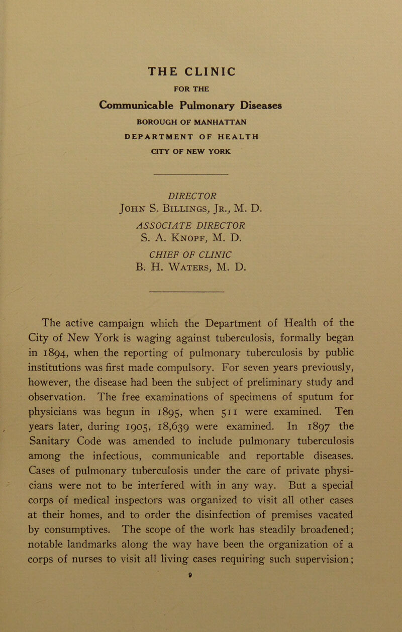 THE CLINIC FOR THE Communicable Pulmonary Diseases BOROUGH OF MANHATTAN DEPARTMENT OF HEALTH CITY OF NEW YORK DIRECTOR John S. Billings, Jr., M. D. ASSOCIATE DIRECTOR S. A. Knopf, M. D. CHIEF OF CLINIC B. H. Waters, M. D. The active campaign which the Department of Health of the City of New York is waging against tuberculosis, formally began in 1894, when the reporting of pulmonary tuberculosis by public institutions was first made compulsory. For seven years previously, however, the disease had been the subject of preliminary study and observation. The free examinations of specimens of sputum for physicians was begun in 1895, when 511 were examined. Ten years later, during 1905, 18,639 were examined. In 1897 the Sanitary Code was amended to include pulmonary tuberculosis among the infectious, communicable and reportable diseases. Cases of pulmonary tuberculosis under the care of private physi- cians were not to be interfered with in any way. But a special corps of medical inspectors was organized to visit all other cases at their homes, and to order the disinfection of premises vacated by consumptives. The scope of the work has steadily broadened; notable landmarks along the way have been the organization of a corps of nurses to visit all living cases requiring such supervision;