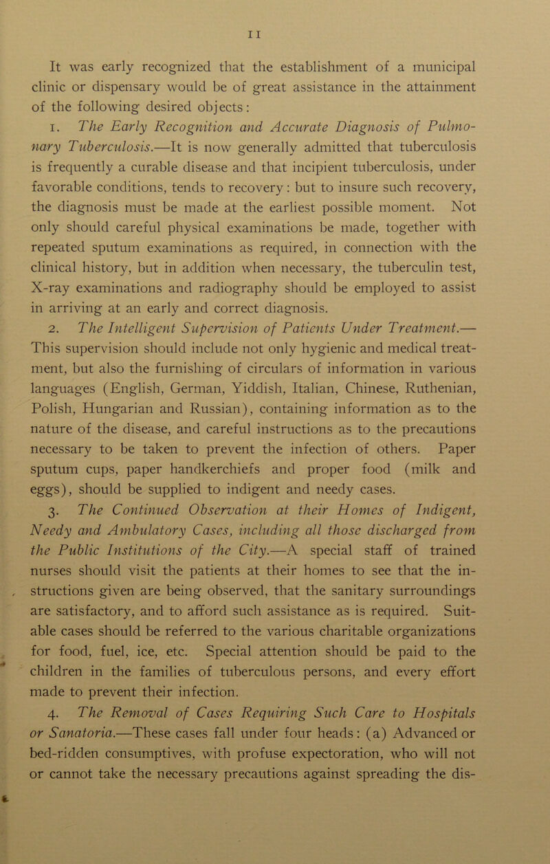 It was early recognized that the establishment of a municipal clinic or dispensary would be of great assistance in the attainment of the following desired objects: 1. The Early Recognition and Accurate Diagnosis of Pulmo- nary Tuberculosis.—It is now generally admitted that tuberculosis is frequently a curable disease and that incipient tuberculosis, under favorable conditions, tends to recovery: but to insure such recovery, the diagnosis must be made at the earliest possible moment. Not only should careful physical examinations be made, together with repeated sputum examinations as required, in connection with the clinical history, but in addition when necessary, the tuberculin test, X-ray examinations and radiography should be employed to assist in arriving at an early and correct diagnosis. 2. The Intelligent Supervision of Patients Under Treatment.— This supervision should include not only hygienic and medical treat- ment, but also the furnishing of circulars of information in various languages (English, German, Yiddish, Italian, Chinese, Ruthenian, Polish, Hungarian and Russian), containing information as to the nature of the disease, and careful instructions as to the precautions necessary to be taken to prevent the infection of others. Paper sputum cups, paper handkerchiefs and proper food (milk and eggs), should be supplied to indigent and needy cases. 3. The Continued Observation at their Homes of Indigent, Needy and Ambulatory Cases, including all those discharged from the Public Institutions of the City.—A special staff of trained nurses should visit the patients at their homes to see that the in- structions given are being observed, that the sanitary surroundings are satisfactory, and to afford such assistance as is required. Suit- able cases should be referred to the various charitable organizations for food, fuel, ice, etc. Special attention should be paid to the children in the families of tuberculous persons, and every effort made to prevent their infection. 4. The Removal of Cases Requiring Such Care to Hospitals or Sanatoria.—These cases fall under four heads: (a) Advanced or bed-ridden consumptives, with profuse expectoration, who will not or cannot take the necessary precautions against spreading the dis-