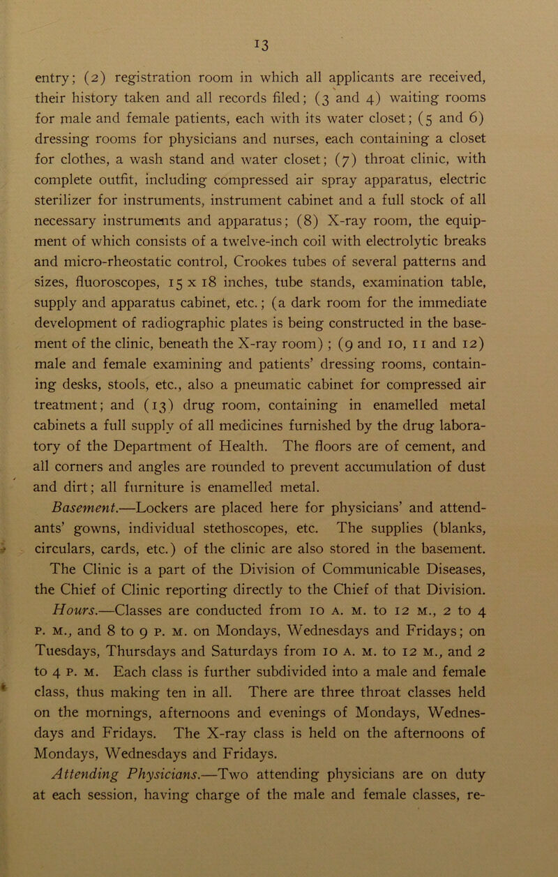 entry; (2) registration room in which all applicants are received, their history taken and all records filed; (3 and 4) waiting rooms for rnale and female patients, each with its water closet; (5 and 6) dressing rooms for physicians and nurses, each containing a closet for clothes, a wash stand and water closet; (7) throat clinic, with complete outfit, including compressed air spray apparatus, electric sterilizer for instruments, instrument cabinet and a full stock of all necessary instruments and apparatus; (8) X-ray room, the equip- ment of which consists of a twelve-inch coil with electrolytic breaks and micro-rheostatic control, Crookes tubes of several patterns and sizes, fluoroscopes, 15 x 18 inches, tube stands, examination table, supply and apparatus cabinet, etc.; (a dark room for the immediate development of radiographic plates is being constructed in the base- ment of the clinic, beneath the X-ray room) ; (9 and 10, 11 and 12) male and female examining and patients’ dressing rooms, contain- ing desks, stools, etc., also a pneumatic cabinet for compressed air treatment; and (13) drug room, containing in enamelled metal cabinets a full supply of all medicines furnished by the drug labora- tory of the Department of Health. The floors are of cement, and all corners and angles are rounded to prevent accumulation of dust and dirt; all furniture is enamelled metal. Basement.—Lockers are placed here for physicians’ and attend- ants’ gowns, individual stethoscopes, etc. The supplies (blanks, circulars, cards, etc.) of the clinic are also stored in the basement. The Clinic is a part of the Division of Communicable Diseases, the Chief of Clinic reporting directly to the Chief of that Division. Hours.—Classes are conducted from 10 a. m. to 12 m., 2 to 4 p. m., and 8 to 9 p. m. on Mondays, Wednesdays and Fridays; on Tuesdays, Thursdays and Saturdays from 10 a. m. to 12 M., and 2 to 4 p. m. Each class is further subdivided into a male and female class, thus making ten in all. There are three throat classes held on the mornings, afternoons and evenings of Mondays, Wednes- days and Fridays. The X-ray class is held on the afternoons of Mondays, Wednesdays and Fridays. Attending Physicians.—Two attending physicians are on duty at each session, having charge of the male and female classes, re-