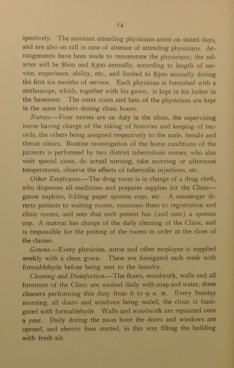 spectively. The assistant attending physicians assist on stated days, and are also on call in case of absence of attending physicians. Ar- rangements have been made to remunerate the physicians; the sal- aries will be $600 and $300 annually, according to length of ser- vice, experience, ability, etc., and limited to $300 annually during the first six months of service. Each physician is furnished with a stethoscope, which, together with his gown, is kept in his locker in the basement. The outer coats and hats of the physicians are kept in the same lockers during clinic hours. Nurses.—Four nurses are on duty in the clinic, the supervising nurse having charge of the taking of histories and keeping of rec- ords, the others being assigned respectively to the male, female and throat clinics. Routine investigation of the home conditions of the patients is performed by two district tuberculosis nurses, who also visit special cases, do actual nursing, take morning or afternoon temperatures, observe the effects of tuberculin injections, etc. Other Employees.—The drug room is in charge of a drug clerk, who dispenses all medicines and prepares supplies for the Clinic— gauze napkins, folding paper sputum cups, etc. A messenger di- rects patients to waiting rooms, summons them to registration and clinic rooms, and sees that each patient has (and uses) a sputum cup. A matron has charge of the daily cleaning of the Clinic, and is responsible for the putting of the rooms in order at the close of the classes. Gowns.—Every physician, nurse and other employee is supplied weekly with a clean gown. These are fumigated each week with formaldehyde before being sent to the laundry. Cleaning and Disinfection.—The floors, woodwork, walls and all furniture of the Clinic are washed daily with soap and water, three cleaners performing this duty from 6 to 9 a. m. Every Sunday morning, all doors and windows being sealed, the clinic is fumi- gated with formaldehyde. Walls and woodwork are repainted once a year. Daily during the noon hour the doors and windows are opened, and electric fans started, in this way filling the building with fresh air.