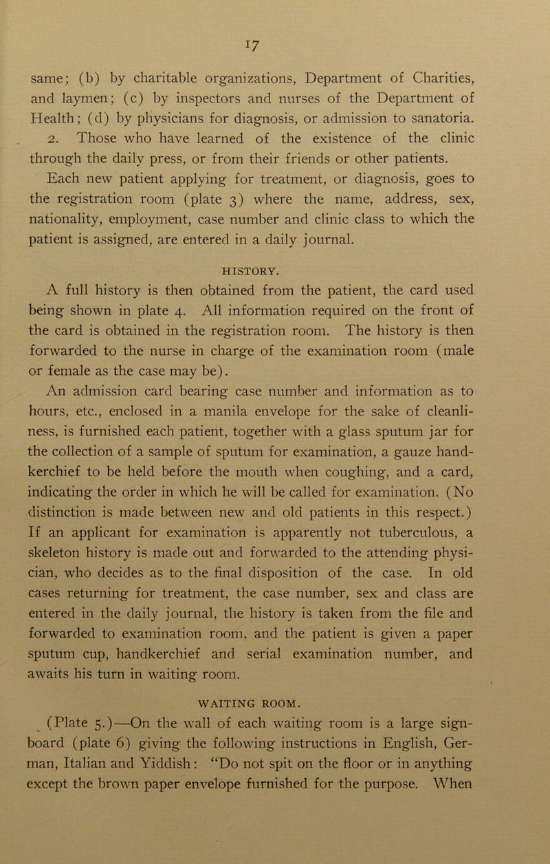 same; (b) by charitable organizations, Department of Charities, and laymen; (c) by inspectors and nurses of the Department of Health; (d) by physicians for diagnosis, or admission to sanatoria. 2. Those who have learned of the existence of the clinic through the daily press, or from their friends or other patients. Each new patient applying for treatment, or diagnosis, goes to the registration room (plate 3) where the name, address, sex, nationality, employment, case number and clinic class to which the patient is assigned, are entered in a daily journal. HISTORY. A full history is then obtained from the patient, the card used being shown in plate 4. All information required on the front of the card is obtained in the registration room. The history is then forwarded to the nurse in charge of the examination room (male or female as the case may be). An admission card bearing case number and information as to hours, etc., enclosed in a manila envelope for the sake of cleanli- ness, is furnished each patient, together with a glass sputum jar for the collection of a sample of sputum for examination, a gauze hand- kerchief to be held before the mouth when coughing, and a card, indicating the order in which he will be called for examination. (No distinction is made between new and old patients in this respect.) If an applicant for examination is apparently not tuberculous, a skeleton history is made out and forwarded to the attending physi- cian, who decides as to the final disposition of the case. In old cases returning for treatment, the case number, sex and class are entered in the daily journal, the history is taken from the file and forwarded to examination room, and the patient is given a paper sputum cup, handkerchief and serial examination number, and awaits his turn in waiting room. WAITING ROOM. (Plate 5.)—On the wall of each waiting room is a large sign- board (plate 6) giving the following instructions in English, Ger- man, Italian and Yiddish: “Do not spit on the floor or in anything except the brown paper envelope furnished for the purpose. When