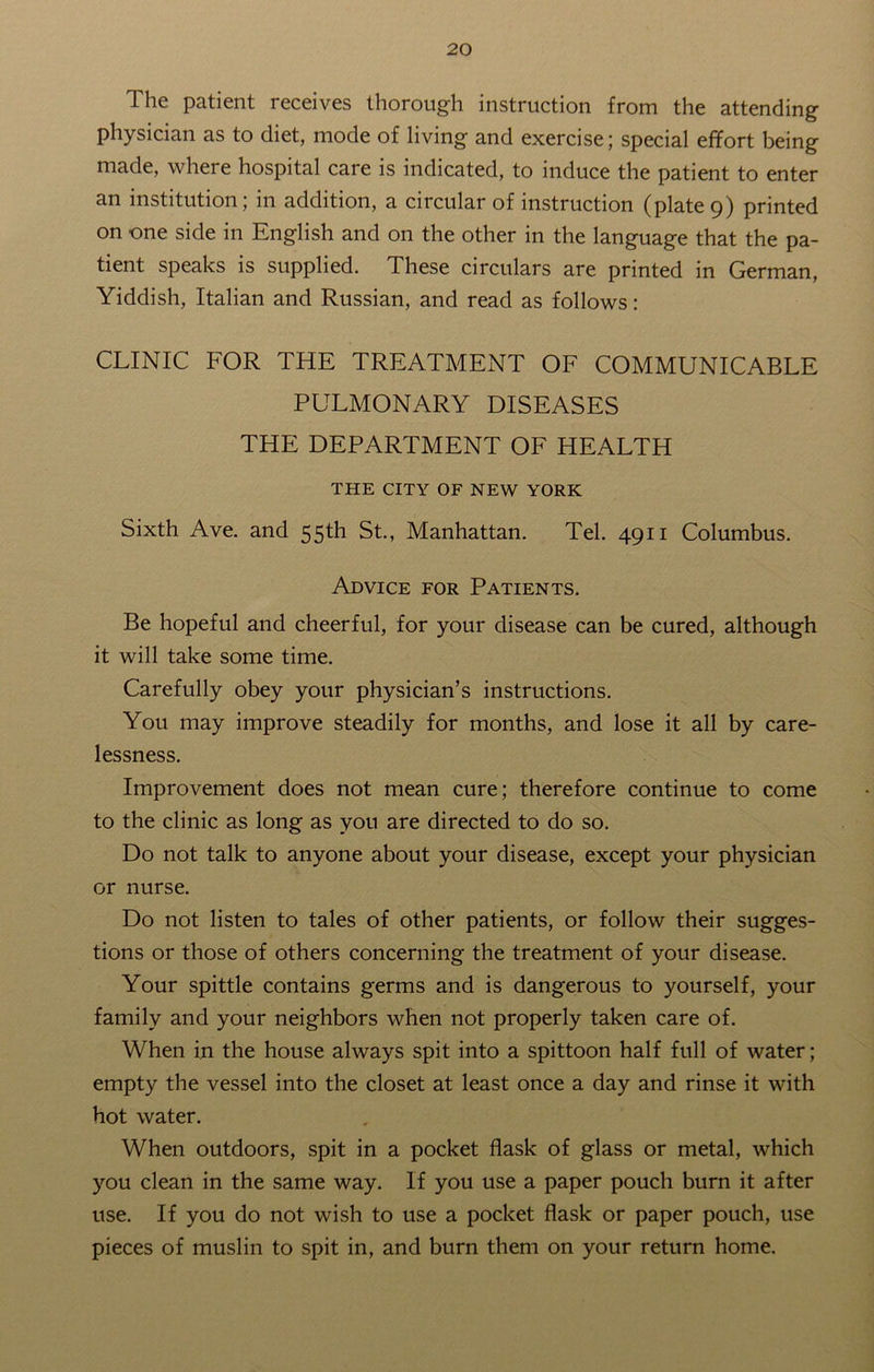 The patient receives thorough instruction from the attending physician as to diet, mode of living and exercise; special effort being made, where hospital care is indicated, to induce the patient to enter an institution; in addition, a circular of instruction (plate 9) printed on -one side in English and on the other in the language that the pa- tient speaks is supplied. These circulars are printed in German, Yiddish, Italian and Russian, and read as follows: CLINIC FOR THE TREATMENT OF COMMUNICABLE PULMONARY DISEASES THE DEPARTMENT OF HEALTH THE CITY OF NEW YORK Sixth Ave. and 55th St., Manhattan. Tel. 4911 Columbus. Advice for Patients. Be hopeful and cheerful, for your disease can be cured, although it will take some time. Carefully obey your physician’s instructions. You may improve steadily for months, and lose it all by care- lessness. Improvement does not mean cure; therefore continue to come to the clinic as long as you are directed to do so. Do not talk to anyone about your disease, except your physician or nurse. Do not listen to tales of other patients, or follow their sugges- tions or those of others concerning the treatment of your disease. Your spittle contains germs and is dangerous to yourself, your family and your neighbors when not properly taken care of. When in the house always spit into a spittoon half full of water; empty the vessel into the closet at least once a day and rinse it with hot water. When outdoors, spit in a pocket flask of glass or metal, which you clean in the same way. If you use a paper pouch burn it after use. If you do not wish to use a pocket flask or paper pouch, use pieces of muslin to spit in, and burn them on your return home.