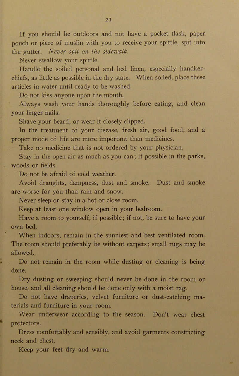 If you should be outdoors and not have a pocket flask, paper pouch or piece of muslin with you to receive your spittle, spit into the gutter. Never spit on the sidewalk. Never swallow your spittle. Handle the soiled personal and bed linen, especially handker- chiefs, as little as possible in the dry state. When soiled, place these articles in water until ready to be washed. Do not kiss anyone upon the mouth. Always wash your hands thoroughly before eating, and clean your finger nails. Shave your beard, or wear it closely clipped. In the treatment of your disease, fresh air, good food, and a proper mode of life are more important than medicines. Take no medicine that is not ordered by your physician. Stay in the open air as much as you can; if possible in the parks, woods or fields. Do not be afraid of cold weather. Avoid draughts, dampness, dust and smoke. Dust and smoke are worse for you than rain and snow. Never sleep or stay in a hot or close room. Keep at least one window open in your bedroom. Have a room to yourself, if possible; if not, be sure to have your own bed. When indoors, remain in the sunniest and best ventilated room. The room should preferably be without carpets; small rugs may be allowed. - Do not remain in the room while dusting or cleaning is being done. Dry dusting or sweeping should never be done in the room or house, and all cleaning should be done only with a moist rag. Do not have draperies, velvet furniture or dust-catching ma- terials and furniture in your room. Wear underwear according to the season. Don’t wear chest protectors. Dress comfortably and sensibly, and avoid garments constricting neck and chest. Keep your feet dry and warm.