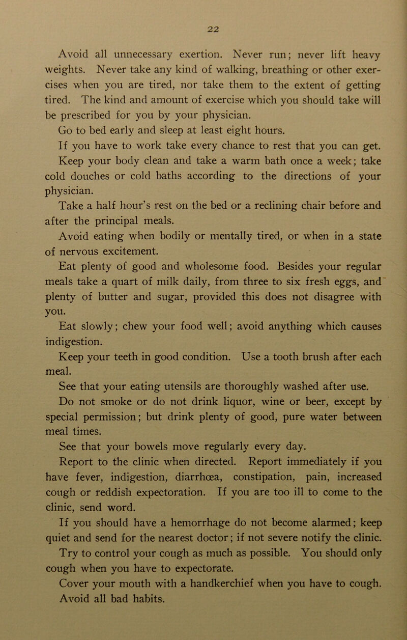 Avoid all unnecessary exertion. Never run; never lift heavy weights. Never take any kind of walking, breathing or other exer- cises when you are tired, nor take them to the extent of getting tired. The kind and amount of exercise which you should take will be prescribed for you by your physician. Go to bed early and sleep at least eight hours. If you have to work take every chance to rest that you can get. Keep your body clean and take a warm bath once a week; take cold douches or cold baths according to the directions of your physician. Take a half hour’s rest on the bed or a reclining chair before and after the principal meals. Avoid eating when bodily or mentally tired, or when in a state of nervous excitement. Eat plenty of good and wholesome food. Besides your regular meals take a quart of milk daily, from three to six fresh eggs, and plenty of butter and sugar, provided this does not disagree with you. Eat slowly; chew your food well; avoid anything which causes indigestion. Keep your teeth in good condition. Use a tooth brush after each meal. See that your eating utensils are thoroughly washed after use. Do not smoke or do not drink liquor, wine or beer, except by special permission; but drink plenty of good, pure water between meal times. See that your bowels move regularly every day. Report to the clinic when directed. Report immediately if you have fever, indigestion, diarrhoea, constipation, pain, increased cough or reddish expectoration. If you are too ill to come to the clinic, send word. If you should have a hemorrhage do not become alarmed; keep quiet and send for the nearest doctor; if not severe notify the clinic. Try to control your cough as much as possible. You should only cough when you have to expectorate. Cover your mouth with a handkerchief when you have to cough. Avoid all bad habits.