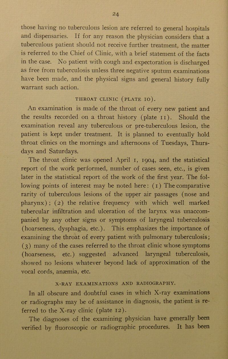 those having no tuberculous lesion are referred to general hospitals and dispensaries. If for any reason the physician considers that a tuberculous patient should not receive further treatment, the matter is referred to the Chief of Clinic, with a brief statement of the facts in the case. No patient with cough and expectoration is discharged as free from tuberculosis unless three negative sputum examinations have been made, and the physical signs and general history fully warrant such action. THROAT CLINIC (PLATE IO). An examination is made of the throat of every new patient and the results recorded on a throat history (plate n). Should the examination reveal any tuberculous or pre-tuberculous lesion, the patient is kept under treatment. It is planned to eventually hold throat clinics on the mornings and afternoons of Tuesdays, Thurs- days and Saturdays. The throat clinic was opened April i, 1904, and the statistical report of the work performed, number of cases seen, etc., is given later in the statistical report of the work of the first year. The fol- lowing points of interest may be noted here: (1) The comparative rarity of tuberculous lesions of the upper air passages (nose and pharynx) ; (2) the relative frequency with which well marked tubercular infiltration and ulceration of the larynx was unaccom- panied by any other signs or symptoms of laryngeal tuberculosis (hoarseness, dysphagia, etc.). This emphasizes the importance of examining the throat of every patient with pulmonary tuberculosis; (3) many of the cases referred to the throat clinic whose symptoms (hoarseness, etc.) suggested advanced laryngeal tuberculosis, showed no lesions whatever beyond lack of approximation of the vocal cords, anaemia, etc. X-RAY EXAMINATIONS AND RADIOGRAPHY. In all obscure and doubtful cases in which X-ray examinations or radiographs may be of assistance in diagnosis, the patient is re- ferred to the X-ray clinic (plate 12). The diagnoses of the examining physician have generally been verified by fluoroscopic or radiographic procedures. It has been