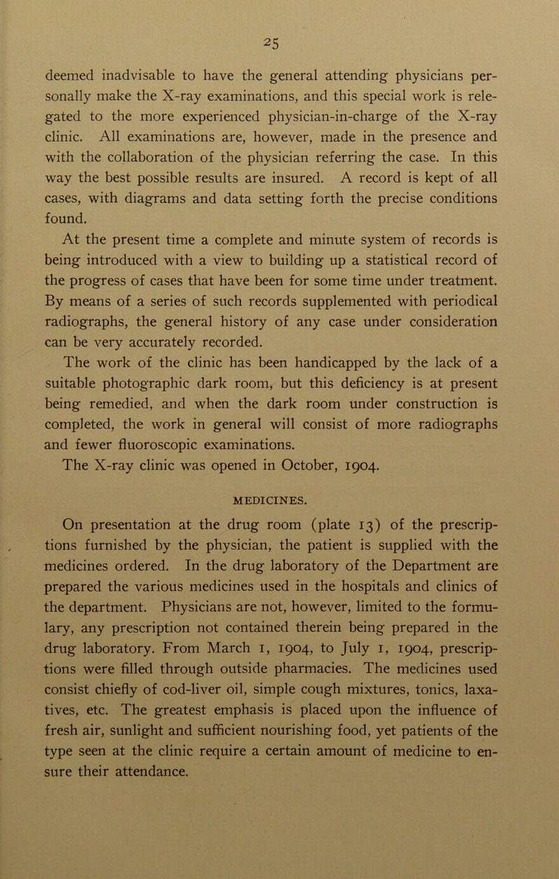 25 deemed inadvisable to have the general attending physicians per- sonally make the X-ray examinations, and this special work is rele- gated to the more experienced physician-in-charge of the X-ray clinic. All examinations are, however, made in the presence and with the collaboration of the physician referring the case. In this way the best possible results are insured. A record is kept of all cases, with diagrams and data setting forth the precise conditions found. At the present time a complete and minute system of records is being introduced with a view to building up a statistical record of the progress of cases that have been for some time under treatment. By means of a series of such records supplemented with periodical radiographs, the general history of any case under consideration can be very accurately recorded. The work of the clinic has been handicapped by the lack of a suitable photographic dark room, but this deficiency is at present being remedied, and when the dark room under construction is completed, the work in general will consist of more radiographs and fewer fluoroscopic examinations. The X-ray clinic was opened in October, 1904. MEDICINES. On presentation at the drug room (plate 13) of the prescrip- tions furnished by the physician, the patient is supplied with the medicines ordered. In the drug laboratory of the Department are prepared the various medicines used in the hospitals and clinics of the department. Physicians are not, however, limited to the formu- lary, any prescription not contained therein being prepared in the drug laboratory. From March 1, 1904, to July 1, 1904, prescrip- tions were filled through outside pharmacies. The medicines used consist chiefly of cod-liver oil, simple cough mixtures, tonics, laxa- tives, etc. The greatest emphasis is placed upon the influence of fresh air, sunlight and sufficient nourishing food, yet patients of the type seen at the clinic require a certain amount of medicine to en- sure their attendance.