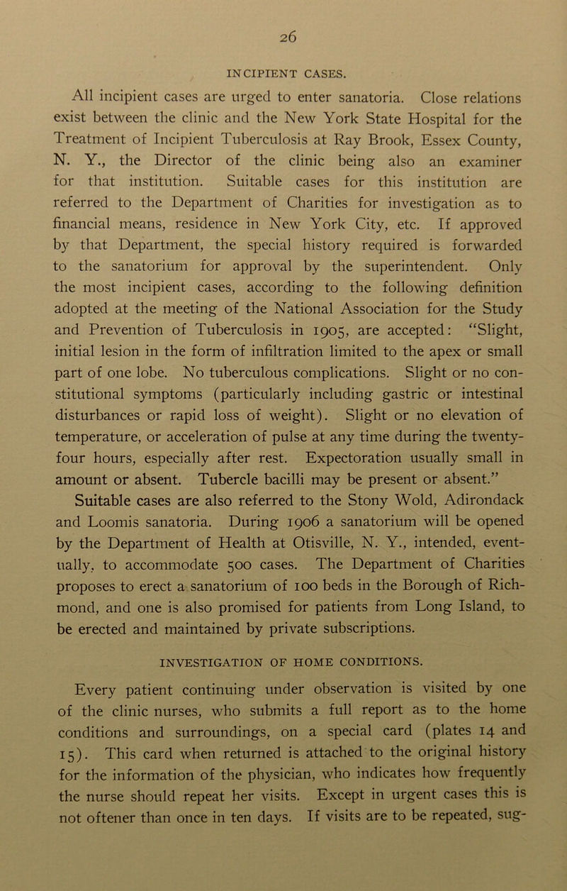 INCIPIENT CASES. All incipient cases are urged to enter sanatoria. Close relations exist between the clinic and the New York State Hospital for the Treatment of Incipient Tuberculosis at Ray Brook, Essex County, N. Y., the Director of the clinic being also an examiner for that institution. Suitable cases for this institution are referred to the Department of Charities for investigation as to financial means, residence in New York City, etc. If approved by that Department, the special history required is forwarded to the sanatorium for approval by the superintendent. Only the most incipient cases, according to the following definition adopted at the meeting of the National Association for the Study and Prevention of Tuberculosis in 1905, are accepted: “Slight, initial lesion in the form of infiltration limited to the apex or small part of one lobe. No tuberculous complications. Slight or no con- stitutional symptoms (particularly including gastric or intestinal disturbances or rapid loss of weight). Slight or no elevation of temperature, or acceleration of pulse at any time during the twenty- four hours, especially after rest. Expectoration usually small in amount or absent. Tubercle bacilli may be present or absent.” Suitable cases are also referred to the Stony Wold, Adirondack and Loomis sanatoria. During 1906 a sanatorium will be opened by the Department of Health at Otisville, N. Y., intended, event- ually, to accommodate 500 cases. The Department of Charities proposes to erect a sanatorium of 100 beds in the Borough of Rich- mond, and one is also promised for patients from Long Island, to be erected and maintained by private subscriptions. INVESTIGATION OF HOME CONDITIONS. Every patient continuing under observation is visited by one of the clinic nurses, who submits a full report as to the home conditions and surroundings, on a special card (plates 14 and 15). This card when returned is attached to the original history for the information of the physician, who indicates how frequently the nurse should repeat her visits. Except in urgent cases this is not oftener than once in ten days. If visits are to be repeated, sug-