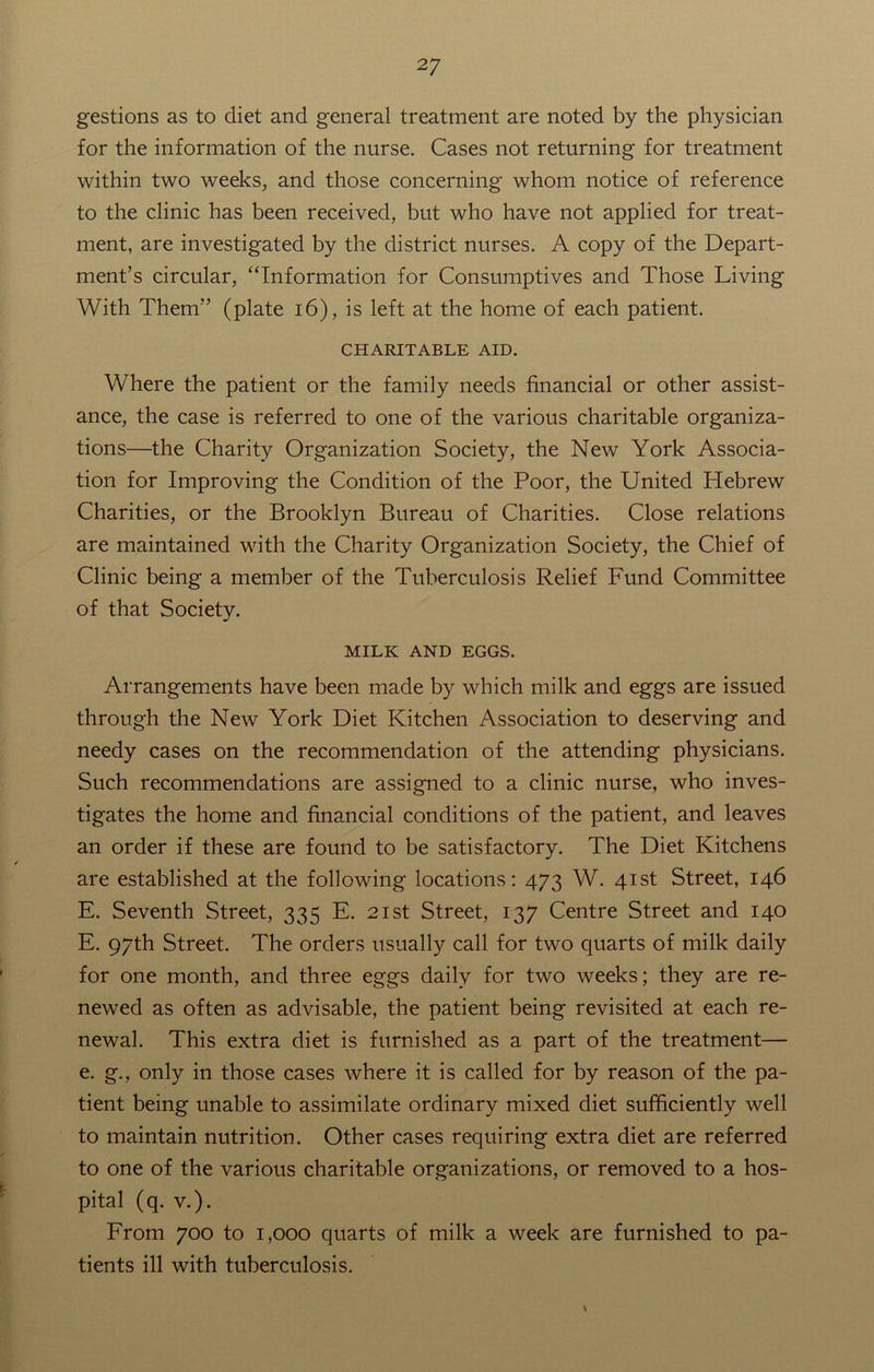 gestions as to diet and general treatment are noted by the physician for the information of the nurse. Cases not returning for treatment within two weeks, and those concerning whom notice of reference to the clinic has been received, but who have not applied for treat- ment, are investigated by the district nurses. A copy of the Depart- ment’s circular, “Information for Consumptives and Those Living With Them” (plate 16), is left at the home of each patient. CHARITABLE AID. Where the patient or the family needs financial or other assist- ance, the case is referred to one of the various charitable organiza- tions—the Charity Organization Society, the New York Associa- tion for Improving the Condition of the Poor, the United Hebrew Charities, or the Brooklyn Bureau of Charities. Close relations are maintained with the Charity Organization Society, the Chief of Clinic being a member of the Tuberculosis Relief Fund Committee of that Society. MILK AND EGGS. Arrangements have been made by which milk and eggs are issued through the New York Diet Kitchen Association to deserving and needy cases on the recommendation of the attending physicians. Such recommendations are assigned to a clinic nurse, who inves- tigates the home and financial conditions of the patient, and leaves an order if these are found to be satisfactory. The Diet Kitchens are established at the following locations: 473 W. 41st Street, 146 E. Seventh Street, 335 E. 21st Street, 137 Centre Street and 140 E. 97th Street. The orders usually call for two quarts of milk daily for one month, and three eggs daily for two weeks; they are re- newed as often as advisable, the patient being revisited at each re- newal. This extra diet is furnished as a part of the treatment— e. g., only in those cases where it is called for by reason of the pa- tient being unable to assimilate ordinary mixed diet sufficiently well to maintain nutrition. Other cases requiring extra diet are referred to one of the various charitable organizations, or removed to a hos- pital (q. v.). From 700 to 1,000 quarts of milk a week are furnished to pa- tients ill with tuberculosis. \