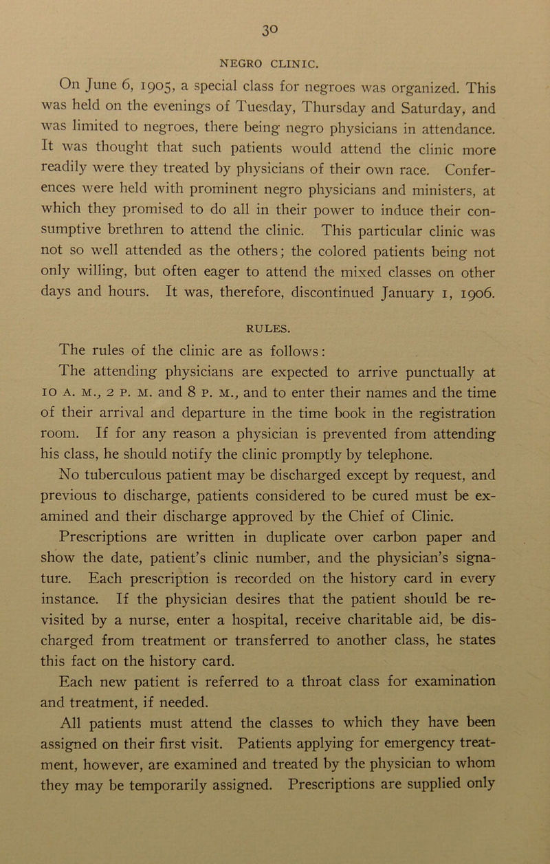 NEGRO CLINIC. On June 6, 1905, a special class for negroes was organized. This was held on the evenings of Tuesday, Thursday and Saturday, and was limited to negroes, there being negro physicians in attendance. It was thought that such patients would attend the clinic more readily were they treated by physicians of their own race. Confer- ences were held with prominent negro physicians and ministers, at which they promised to do all in their power to induce their con- sumptive brethren to attend the clinic. This particular clinic was not so well attended as the others; the colored patients being not only willing, but often eager to attend the mixed classes on other days and hours. It was, therefore, discontinued January 1, 1906. RULES. The rules of the clinic are as follows: The attending physicians are expected to arrive punctually at 10 a. mv 2 p. m. and 8 p. m., and to enter their names and the time of their arrival and departure in the time book in the registration room. If for any reason a physician is prevented from attending his class, he should notify the clinic promptly by telephone. No tuberculous patient may be discharged except by request, and previous to discharge, patients considered to be cured must be ex- amined and their discharge approved by the Chief of Clinic. Prescriptions are written in duplicate over carbon paper and show the date, patient’s clinic number, and the physician’s signa- ture. Each prescription is recorded on the history card in every instance. If the physician desires that the patient should be re- visited by a nurse, enter a hospital, receive charitable aid, be dis- charged from treatment or transferred to another class, he states this fact on the history card. Each new patient is referred to a throat class for examination and treatment, if needed. All patients must attend the classes to which they have been assigned on their first visit. Patients applying for emergency treat- ment, however, are examined and treated by the physician to whom they may be temporarily assigned. Prescriptions are supplied only