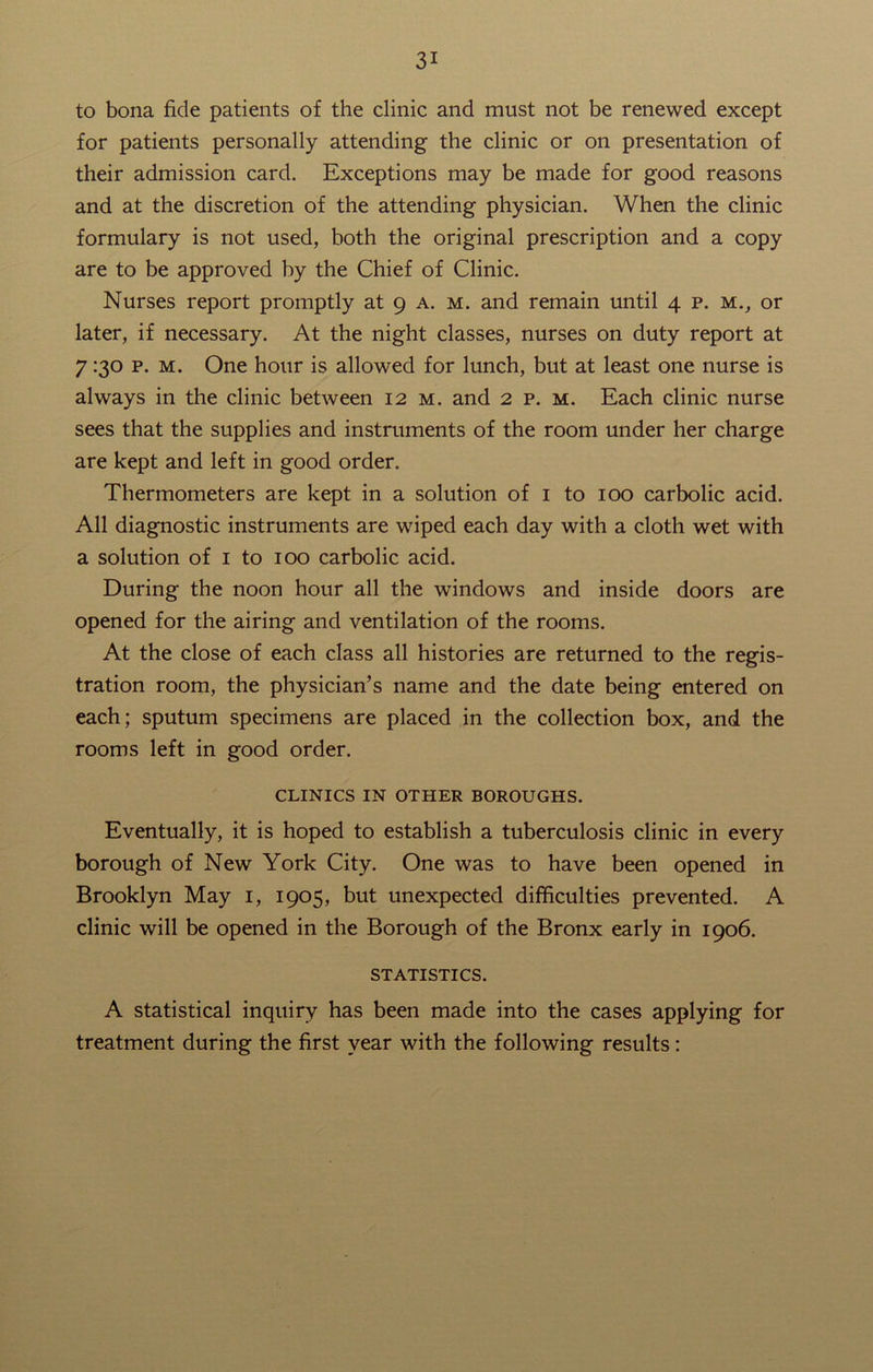 to bona ficle patients of the clinic and must not be renewed except for patients personally attending the clinic or on presentation of their admission card. Exceptions may be made for good reasons and at the discretion of the attending physician. When the clinic formulary is not used, both the original prescription and a copy are to be approved by the Chief of Clinic. Nurses report promptly at 9 a. m. and remain until 4 p. mv or later, if necessary. At the night classes, nurses on duty report at 7130 p. m. One hour is allowed for lunch, but at least one nurse is always in the clinic between 12 m. and 2 p. m. Each clinic nurse sees that the supplies and instruments of the room under her charge are kept and left in good order. Thermometers are kept in a solution of 1 to 100 carbolic acid. All diagnostic instruments are wiped each day with a cloth wet with a solution of 1 to 100 carbolic acid. During the noon hour all the windows and inside doors are opened for the airing and ventilation of the rooms. At the close of each class all histories are returned to the regis- tration room, the physician’s name and the date being entered on each; sputum specimens are placed in the collection box, and the rooms left in good order. CLINICS IN OTHER BOROUGHS. Eventually, it is hoped to establish a tuberculosis clinic in every borough of New York City. One was to have been opened in Brooklyn May 1, 1905, but unexpected difficulties prevented. A clinic will be opened in the Borough of the Bronx early in 1906. STATISTICS. A statistical inquiry has been made into the cases applying for treatment during the first year with the following results :