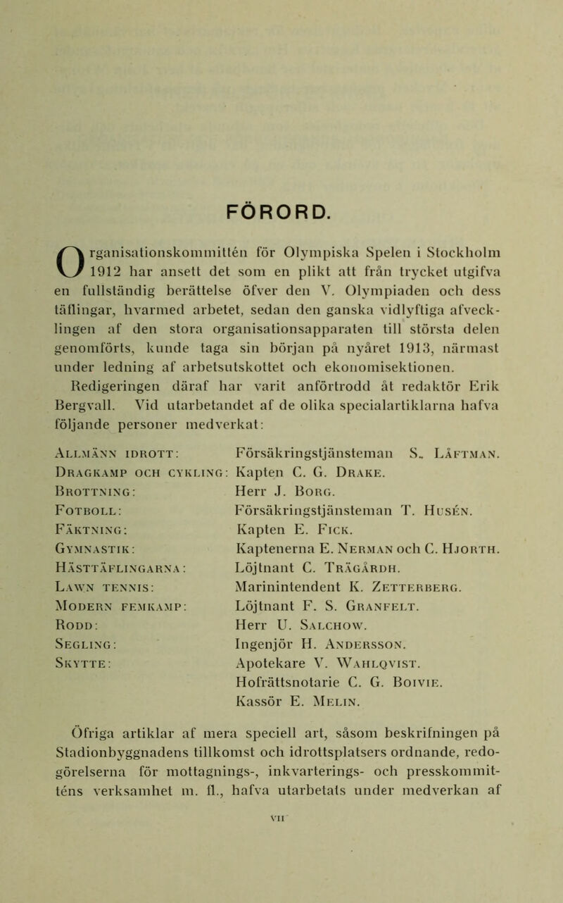 FORORD. OrganisationskonimiUén för Olympiska Spelen i Stockholm 1912 har ansett det som en plikt att från trycket utgifva en fullständig berättelse öfver den V. Olympiaden och dess tätlingar, hvarmed arbetet, sedan den ganska vidlyftiga afveck- lingen af den stora organisationsapparaten till största delen genomförts, kunde taga sin början på nyåret 1913, närmast under ledning af arbetsutskottet och ekonomisektionen. Redigeringen däraf har varit anförtrodd åt redaktör Erik Rergvall. Vid utarbetandet af de olika specialartiklarna bafva följande personer medverkat: Allm.^nn idrott: Dragk.\mp och cykung: Brottning: Fotboll: Fäktning: Gymnastik: Hästtäflingarna : LaWN TENNIS: Modern femka.mp: Rodd: Segling: Skytte: Försäkringstjänsteman S. Låftman. Kapten C. G. Drake. Herr J. Borg. Försäkringstjänsteman T. Husen. Kapten E. Fick. Kaptenerna E. Nerman och C. H.iorth. Löjtnant C. Trägårdh. Marinintendent K. Zetterberg. Löjtnant F. S. Granfelt. Herr U. Salchow. Ingenjör H. Andersson. Apotekare V. Wahlqvist. Hofrättsnotarie C. G. Boivie. Kassör E. Melin. Öfriga artiklar af mera speciell art, såsom beskrifningen på Stadionbyggnadens tillkomst och idrottsplatsers ordnande, redo- görelserna för mottagnings-, inkvarterings- och presskommit- téns verksamhet m. fl., hafva utarbetats under medverkan af