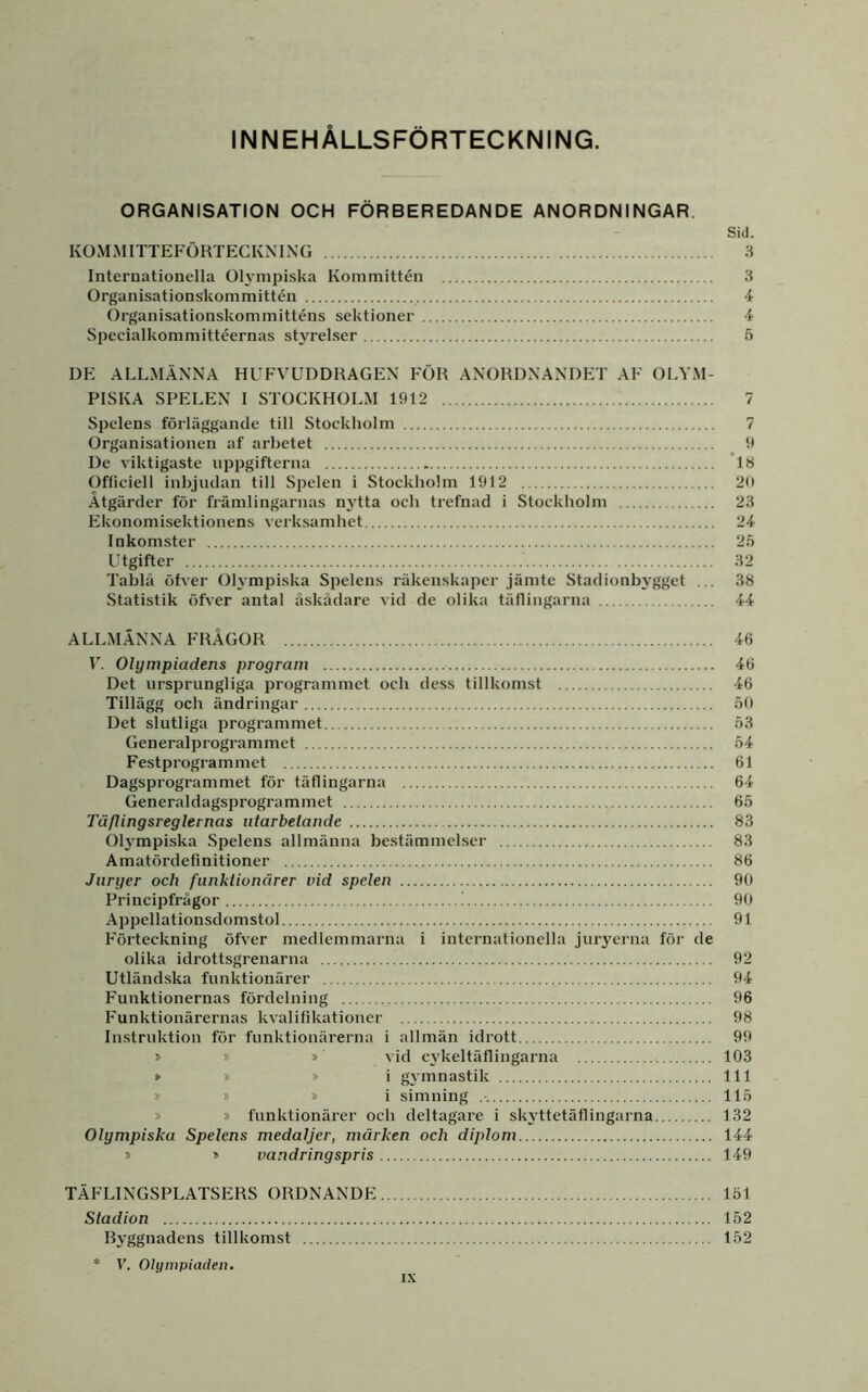 INNEHÅLLSFÖRTECKNING. ORGANISATION OCH FÖRBEREDANDE ANORDNINGAR. Sid. KOMMITTEFÖRTECKMNG .S Internationella Oh’mpiska Kommittén .H Organisationskommittén 4 Organisationskommitténs sektioner 4 Specialkommittéernas styrelser 6 DE ALLMÄNNA HUFVEDDRAGEN FÖR ANORDNANDET AF OLYM- PISKA SPELEN 1 STOCKHOLM 1912 7 Spelens förläggande till Stockholm 7 Organisationen af arbetet 9 De viktigaste uppgifterna 18 Officiell inbjudan till Spelen i Stockholm 1912 20 Åtgärder för främlingarnas njdta och trefnad i Stockholm 23 Ekonomisektionens verksamhet 24 Inkomster 25 Utgifter 32 Tablä öfver Olympiska Spelens räkenskaper jämte Stadionbygget ... 38 Statistik öfver antal äskådare vid de olika täflingarna 44 ALLMÄNNA FRÅGOR 4(i r. Olympiadens program 46 Det ursprungliga programmet och dess tillkomst 46 Tillägg och ändringar 50 Det slutliga programmet 53 Generalprogrammct 54 Festprogrammet 61 Dagsprogrammet för täflingarna 64 Generaldagsprogrammet 65 Tä/lingsreglernas iitarbeiande 83 Oh''mpiska Spelens allmänna bestämmelser 83 Amatördefinitioner 86 Juryer och funktionärer vid spelen 90 Principfrågor 90 Appellationsdomstol 91 Förteckning öfver medlemmarna i internationella juryerna för de olika idrottsgrenarna 92 Utländska funktionärer 94 F’unktionernas fördelning 96 Funktionärernas kvalifikationer 98 Instruktion för funktionärerna i allmän idrott 99 » » » vid c\'keltäflingarna 103 » » »i gymnastik 111 * » »i simning 115 » » funktionärer och deltagare i skyttetäflingarna 132 Olympiska Spelens medaljer, märken och diplom 144 » » vandringspris 149 TÄFLINGSPLATSERS ORDNANDE 151 Stadion 152 Byggnadens tillkomst 152