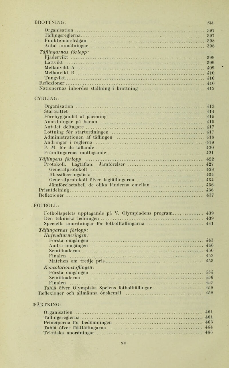 13HOTTXIX(;: Sid. Organisation 397 Täflingsreglcrna 397 Funktionärsfrågan 398 Antal anmälningar 398 Tåflingarnas förlopp: Fjädervikt 399 Lättvikt 399 Mellanvikt A 409 Mellanvikt 15 410 Tnngvikt 410 Reflexioner 410 Xationernas inbördes ställning i brottning 412 CYKLIXG: Organisation 413 Startsättet 414 Förebyggandet af pacening 415 Anordningar på banan 415 Antalet deltagare 417 Lottning för startordningen 417 Administrationen af tätlingen 418 Ändringar i reglerna 419 P. M. för de täflande 420 Främlingarnas mottagande 421 Täflingens förlopp 422 Protokoll. Lagtällan. Jämförelser 427 Gcneralprotokoll 428 Klassificeringslista 434 Generalprotokoll öfver lagtätlingarua 434 Jämförelsetabell de olika ländeiaia emellan 436 Prisutdelning 436 Refle.xioner 437 FOTROLL: Fotbollspelets upptagande jjå V. Ohnnpiadens program 439 Den tekniska ledningen 439 Speciella anordningar för fotbolltäflingarna 441 Tåflingarnas förlopp: Hnfviultiirneringen: Första omgången 443 Andra omgången 446 Semifinalerna 450 Finalen 452 Matehen om tredje pris 453 Konsolationsläflingen Första omgången 454 Semifinalerna 456 Finalen 457 Tablå öfver Olympiska Spelens fotbolltäflingar 458 Reflexioner och allmänna önskemål 458 FÄKTXIXG: Organisation 461 Täflingsreglerna <161 Principerna för bedömningen 463 Tablå öfver fäkttäflingarna 464 Tekniska anordningar 466